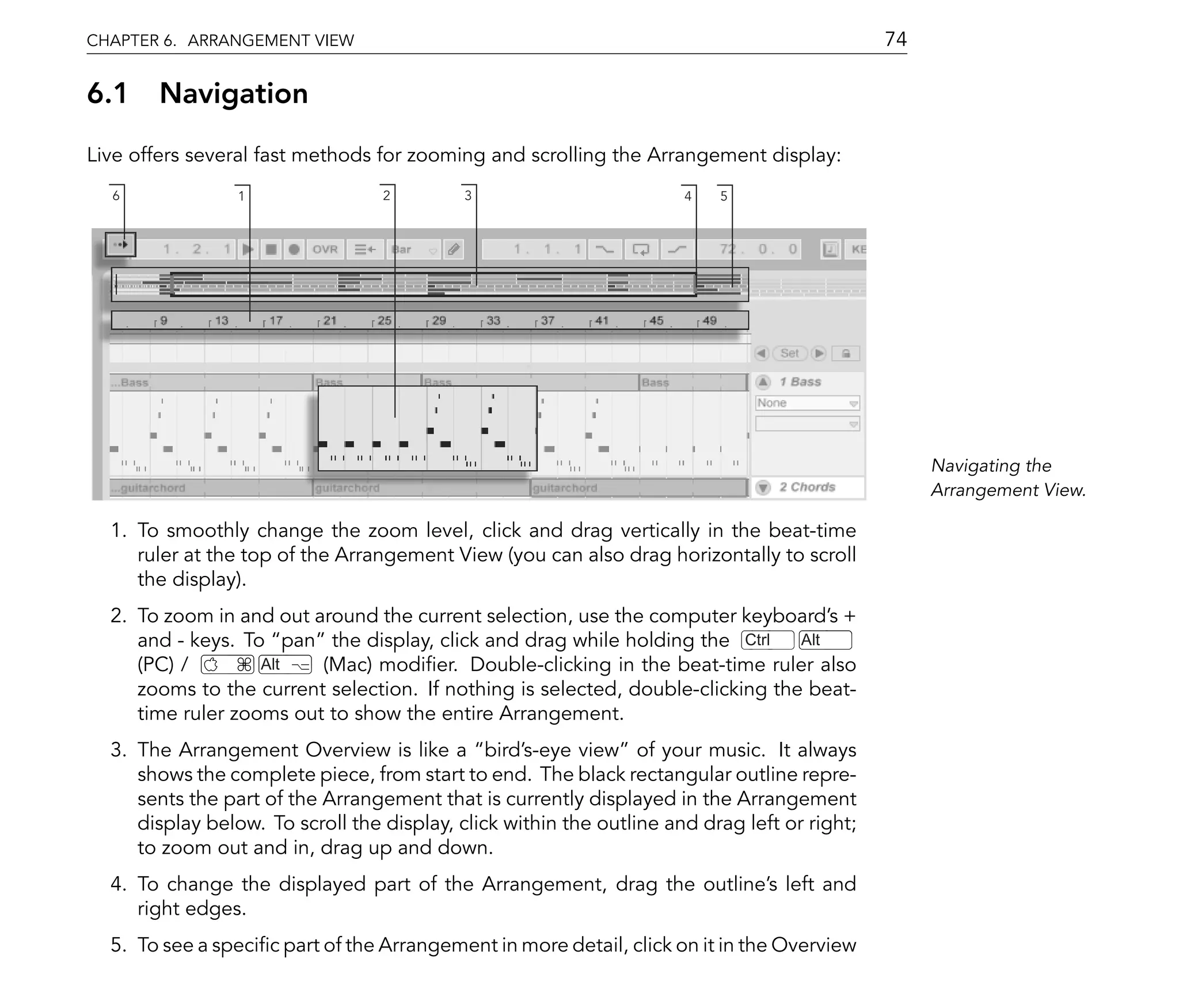 CHAPTER 6. ARRANGEMENT VIEW                                                                   74

6.1 Navigation
Live offers several fast methods for zooming and scrolling the Arrangement display:
  6              1                2         3                         4   5




                                                                                                   Navigating the
                                                                                                   Arrangement View.

  1. To smoothly change the zoom level, click and drag vertically in the beat-time
     ruler at the top of the Arrangement View (you can also drag horizontally to scroll
     the display).
  2. To zoom in and out around the current selection, use the computer keyboard's +
     and - keys. To pan the display, click and drag while holding the Ctrl      Alt
     (PC) /        Alt   (Mac) modi er. Double-clicking in the beat-time ruler also
     zooms to the current selection. If nothing is selected, double-clicking the beat-
     time ruler zooms out to show the entire Arrangement.
  3. The Arrangement Overview is like a bird's-eye view of your music. It always
     shows the complete piece, from start to end. The black rectangular outline repre-
     sents the part of the Arrangement that is currently displayed in the Arrangement
     display below. To scroll the display, click within the outline and drag left or right;
     to zoom out and in, drag up and down.
  4. To change the displayed part of the Arrangement, drag the outline's left and
     right edges.
  5. To see a speci c part of the Arrangement in more detail, click on it in the Overview
 