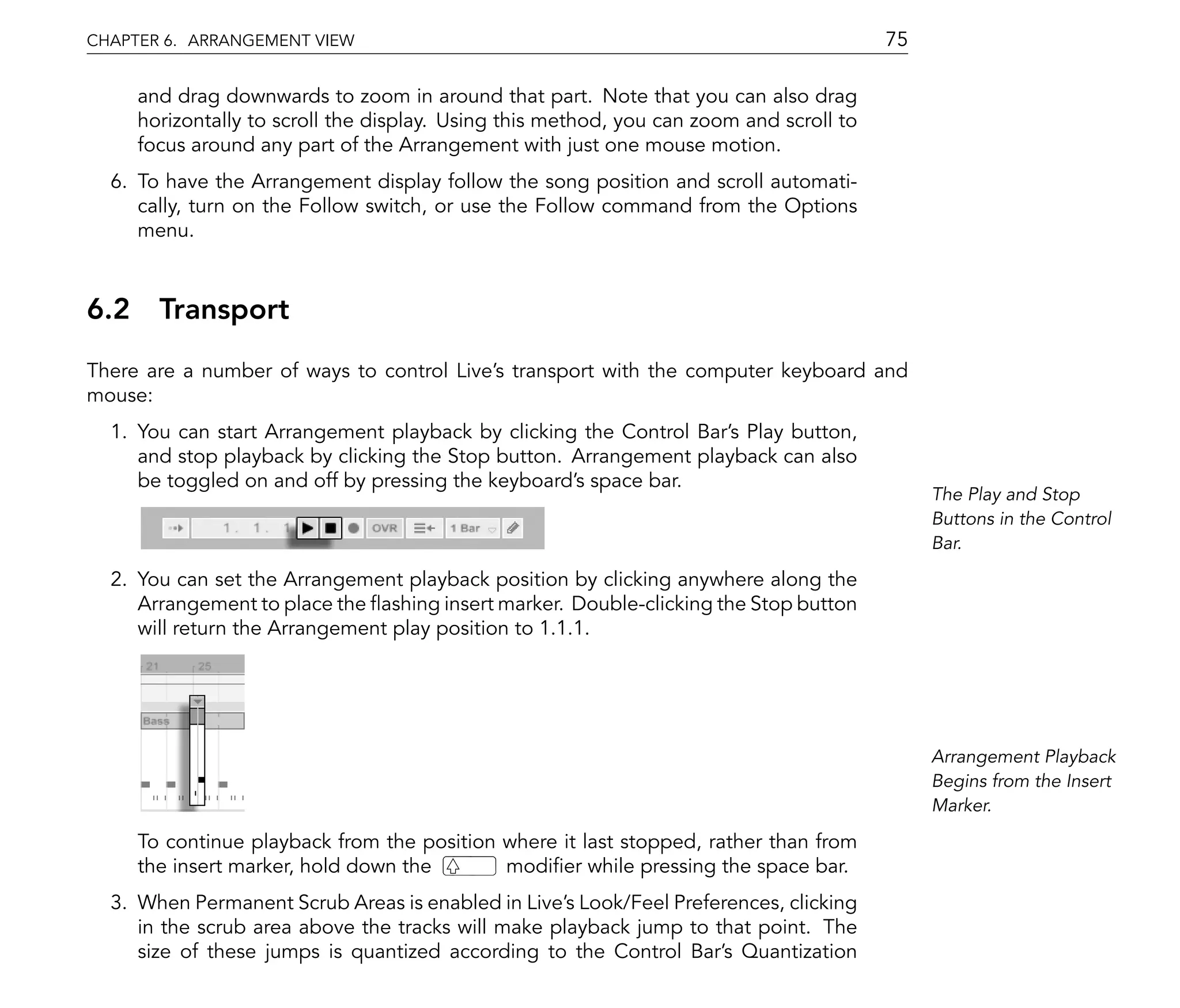 CHAPTER 6. ARRANGEMENT VIEW                                                              75

     and drag downwards to zoom in around that part. Note that you can also drag
     horizontally to scroll the display. Using this method, you can zoom and scroll to
     focus around any part of the Arrangement with just one mouse motion.
  6. To have the Arrangement display follow the song position and scroll automati-
     cally, turn on the Follow switch, or use the Follow command from the Options
     menu.



6.2 Transport
There are a number of ways to control Live's transport with the computer keyboard and
mouse:
  1. You can start Arrangement playback by clicking the Control Bar's Play button,
     and stop playback by clicking the Stop button. Arrangement playback can also
     be toggled on and off by pressing the keyboard's space bar.
                                                                                              The Play and Stop
                                                                                              Buttons in the Control
                                                                                              Bar.

  2. You can set the Arrangement playback position by clicking anywhere along the
     Arrangement to place the ashing insert marker. Double-clicking the Stop button
     will return the Arrangement play position to 1.1.1.




                                                                                              Arrangement Playback
                                                                                              Begins from the Insert
                                                                                              Marker.

     To continue playback from the position where it last stopped, rather than from
     the insert marker, hold down the       modi er while pressing the space bar.
  3. When Permanent Scrub Areas is enabled in Live's Look/Feel Preferences, clicking
     in the scrub area above the tracks will make playback jump to that point. The
     size of these jumps is quantized according to the Control Bar's Quantization
 