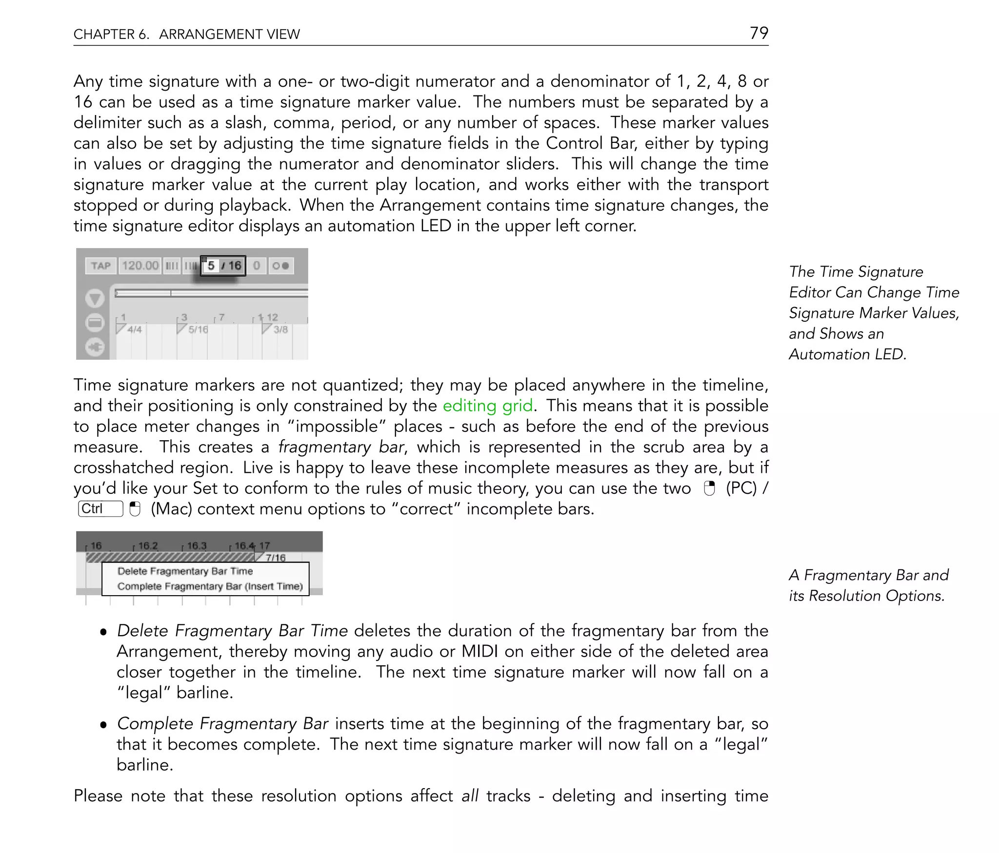 CHAPTER 6. ARRANGEMENT VIEW                                                               79

Any time signature with a one- or two-digit numerator and a denominator of 1, 2, 4, 8 or
16 can be used as a time signature marker value. The numbers must be separated by a
delimiter such as a slash, comma, period, or any number of spaces. These marker values
can also be set by adjusting the time signature elds in the Control Bar, either by typing
in values or dragging the numerator and denominator sliders. This will change the time
signature marker value at the current play location, and works either with the transport
stopped or during playback. When the Arrangement contains time signature changes, the
time signature editor displays an automation LED in the upper left corner.

                                                                                                The Time Signature
                                                                                                Editor Can Change Time
                                                                                                Signature Marker Values,
                                                                                                and Shows an
                                                                                                Automation LED.

Time signature markers are not quantized; they may be placed anywhere in the timeline,
and their positioning is only constrained by the editing grid. This means that it is possible
to place meter changes in impossible places - such as before the end of the previous
measure. This creates a fragmentary bar, which is represented in the scrub area by a
crosshatched region. Live is happy to leave these incomplete measures as they are, but if
you'd like your Set to conform to the rules of music theory, you can use the two       (PC) /
 Ctrl      (Mac) context menu options to correct incomplete bars.


                                                                                                A Fragmentary Bar and
                                                                                                its Resolution Options.

   ˆ Delete Fragmentary Bar Time deletes the duration of the fragmentary bar from the
     Arrangement, thereby moving any audio or MIDI on either side of the deleted area
     closer together in the timeline. The next time signature marker will now fall on a
      legal barline.
   ˆ Complete Fragmentary Bar inserts time at the beginning of the fragmentary bar, so
     that it becomes complete. The next time signature marker will now fall on a legal
     barline.
Please note that these resolution options affect all tracks - deleting and inserting time
 