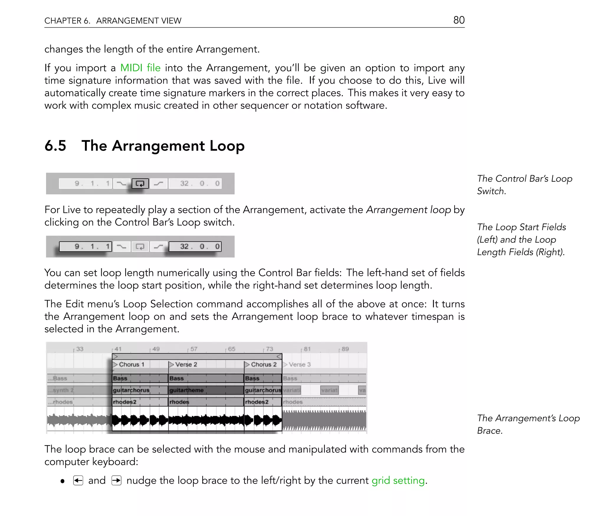 CHAPTER 6. ARRANGEMENT VIEW                                                               80

changes the length of the entire Arrangement.
If you import a MIDI le into the Arrangement, you'll be given an option to import any
time signature information that was saved with the le. If you choose to do this, Live will
automatically create time signature markers in the correct places. This makes it very easy to
work with complex music created in other sequencer or notation software.



6.5 The Arrangement Loop

                                                                                                The Control Bar's Loop
                                                                                                Switch.

For Live to repeatedly play a section of the Arrangement, activate the Arrangement loop by
clicking on the Control Bar's Loop switch.                                                      The Loop Start Fields
                                                                                                (Left) and the Loop
                                                                                                Length Fields (Right).

You can set loop length numerically using the Control Bar elds: The left-hand set of elds
determines the loop start position, while the right-hand set determines loop length.
The Edit menu's Loop Selection command accomplishes all of the above at once: It turns
the Arrangement loop on and sets the Arrangement loop brace to whatever timespan is
selected in the Arrangement.




                                                                                                The Arrangement's Loop
                                                                                                Brace.

The loop brace can be selected with the mouse and manipulated with commands from the
computer keyboard:
   ˆ     and      nudge the loop brace to the left/right by the current grid setting.
 