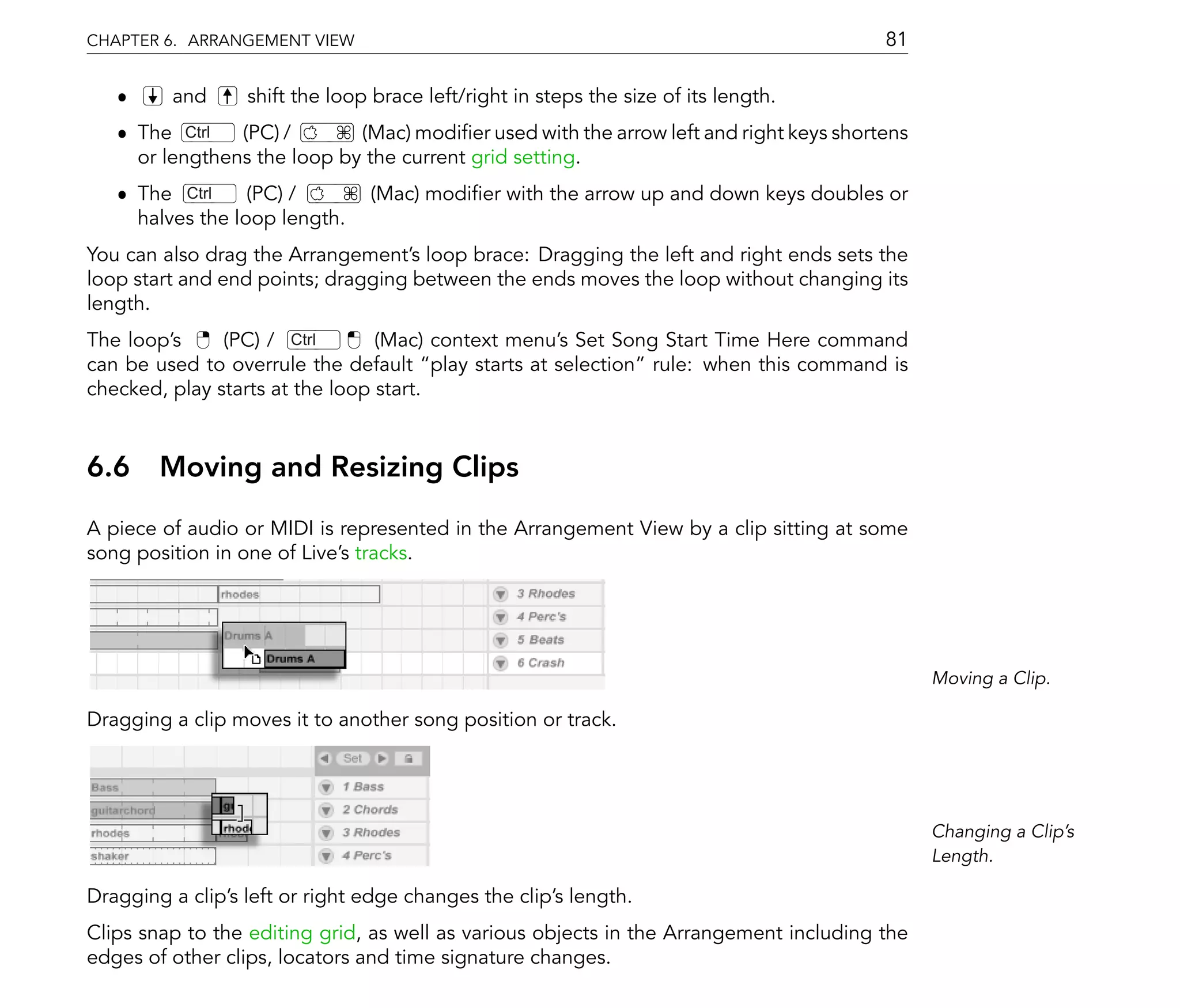 CHAPTER 6. ARRANGEMENT VIEW                                                             81

   ˆ     and      shift the loop brace left/right in steps the size of its length.
   ˆ The Ctrl   (PC) /       (Mac) modi er used with the arrow left and right keys shortens
     or lengthens the loop by the current grid setting.
   ˆ The Ctrl     (PC) /        (Mac) modi er with the arrow up and down keys doubles or
     halves the loop length.
You can also drag the Arrangement's loop brace: Dragging the left and right ends sets the
loop start and end points; dragging between the ends moves the loop without changing its
length.
The loop's     (PC) / Ctrl       (Mac) context menu's Set Song Start Time Here command
can be used to overrule the default play starts at selection rule: when this command is
checked, play starts at the loop start.


6.6 Moving and Resizing Clips
A piece of audio or MIDI is represented in the Arrangement View by a clip sitting at some
song position in one of Live's tracks.




                                                                                              Moving a Clip.

Dragging a clip moves it to another song position or track.




                                                                                              Changing a Clip's
                                                                                              Length.

Dragging a clip's left or right edge changes the clip's length.
Clips snap to the editing grid, as well as various objects in the Arrangement including the
edges of other clips, locators and time signature changes.
 