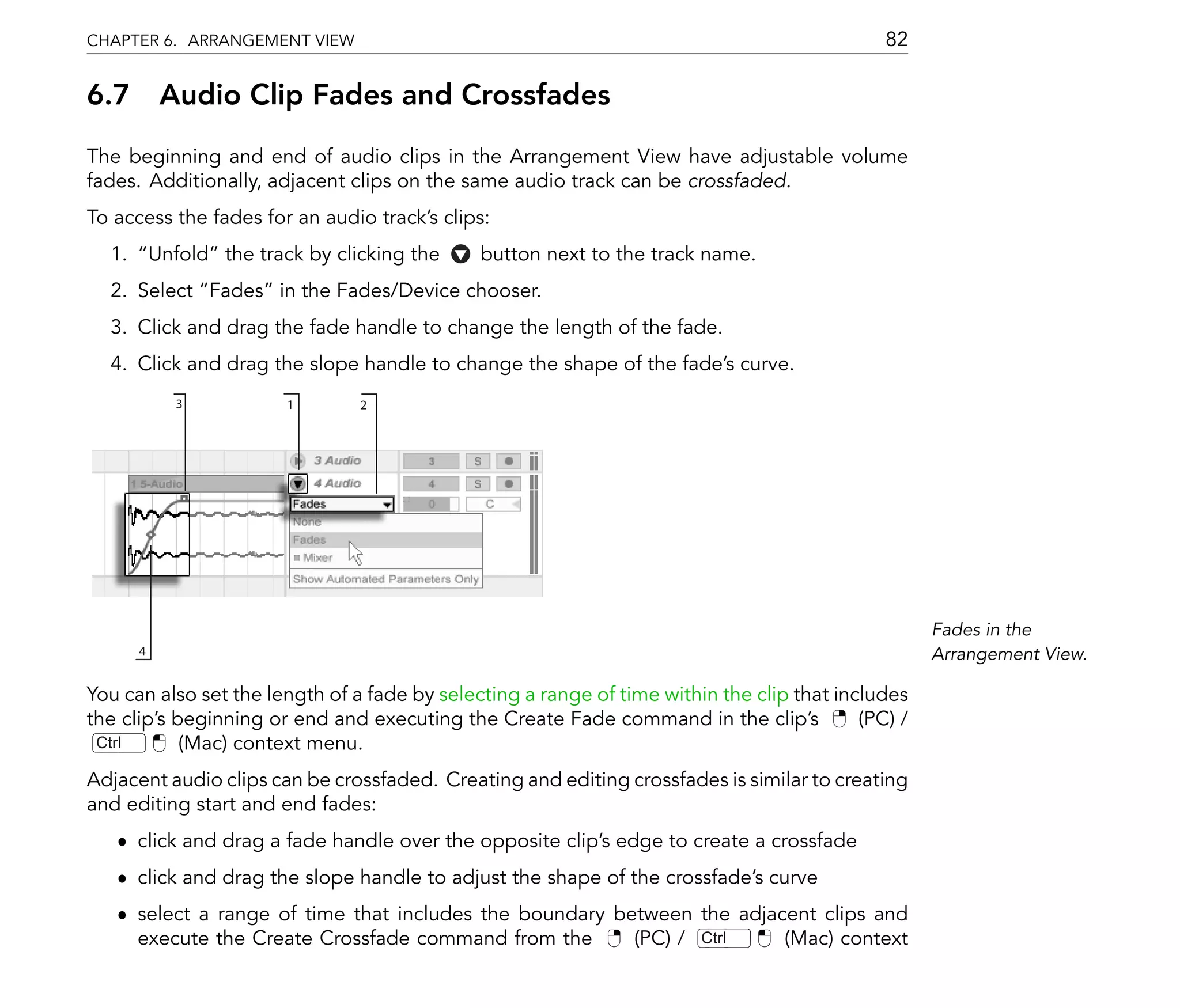 CHAPTER 6. ARRANGEMENT VIEW                                                                   82

6.7 Audio Clip Fades and Crossfades
The beginning and end of audio clips in the Arrangement View have adjustable volume
fades. Additionally, adjacent clips on the same audio track can be crossfaded.
To access the fades for an audio track's clips:
  1.       Unfold the track by clicking the   button next to the track name.
  2. Select Fades in the Fades/Device chooser.
  3. Click and drag the fade handle to change the length of the fade.
  4. Click and drag the slope handle to change the shape of the fade's curve.
              3           1       2




                                                                                                    Fades in the
       4                                                                                            Arrangement View.

You can also set the length of a fade by selecting a range of time within the clip that includes
the clip's beginning or end and executing the Create Fade command in the clip's            (PC) /
 Ctrl       (Mac) context menu.
Adjacent audio clips can be crossfaded. Creating and editing crossfades is similar to creating
and editing start and end fades:
   ˆ click and drag a fade handle over the opposite clip's edge to create a crossfade
   ˆ click and drag the slope handle to adjust the shape of the crossfade's curve
   ˆ select a range of time that includes the boundary between the adjacent clips and
     execute the Create Crossfade command from the       (PC) / Ctrl    (Mac) context
 