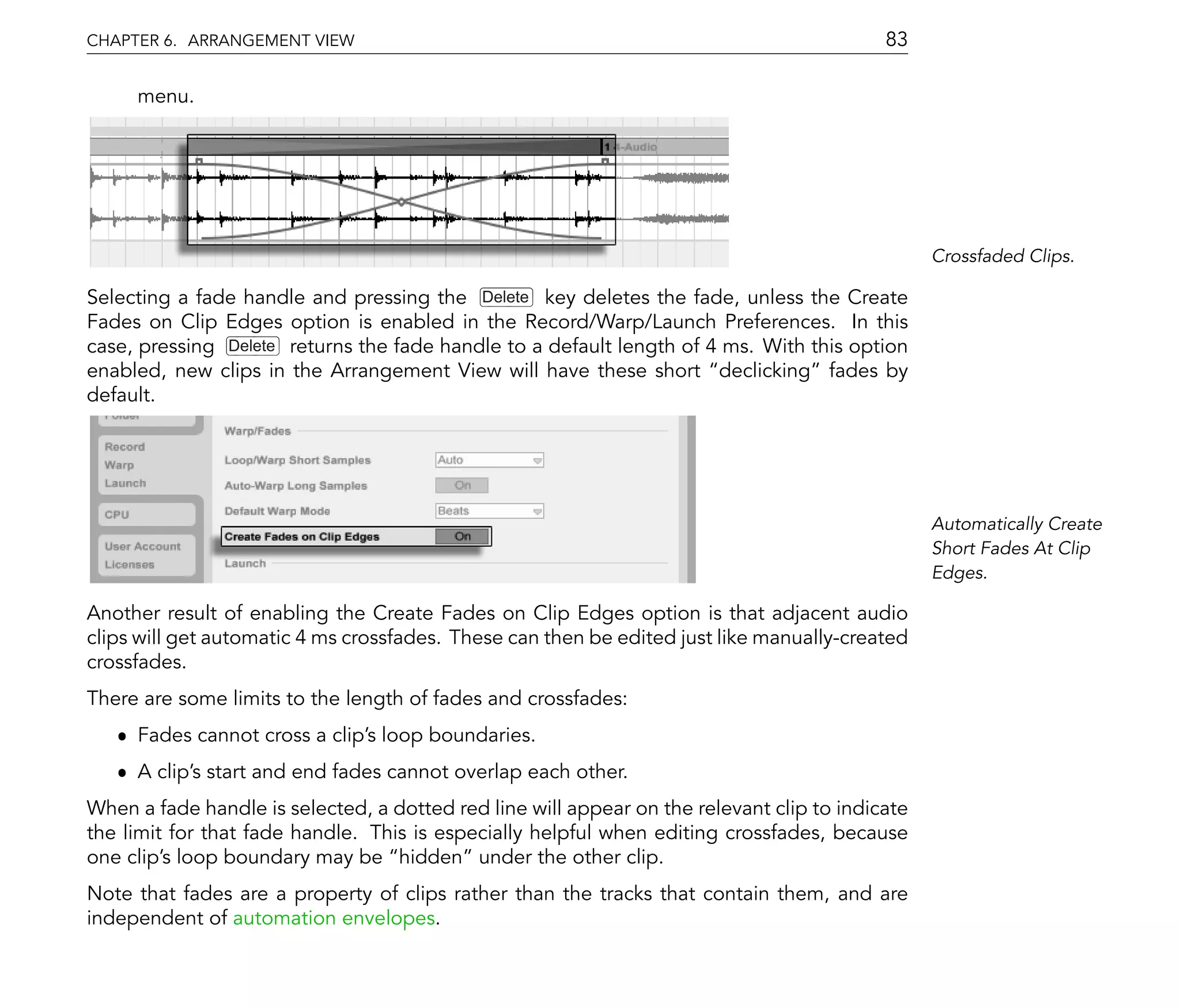 CHAPTER 6. ARRANGEMENT VIEW                                                                83

     menu.




                                                                                                 Crossfaded Clips.

Selecting a fade handle and pressing the Delete key deletes the fade, unless the Create
Fades on Clip Edges option is enabled in the Record/Warp/Launch Preferences. In this
case, pressing Delete returns the fade handle to a default length of 4 ms. With this option
enabled, new clips in the Arrangement View will have these short declicking fades by
default.




                                                                                                 Automatically Create
                                                                                                 Short Fades At Clip
                                                                                                 Edges.

Another result of enabling the Create Fades on Clip Edges option is that adjacent audio
clips will get automatic 4 ms crossfades. These can then be edited just like manually-created
crossfades.
There are some limits to the length of fades and crossfades:
   ˆ Fades cannot cross a clip's loop boundaries.
   ˆ A clip's start and end fades cannot overlap each other.
When a fade handle is selected, a dotted red line will appear on the relevant clip to indicate
the limit for that fade handle. This is especially helpful when editing crossfades, because
one clip's loop boundary may be hidden under the other clip.
Note that fades are a property of clips rather than the tracks that contain them, and are
independent of automation envelopes.
 