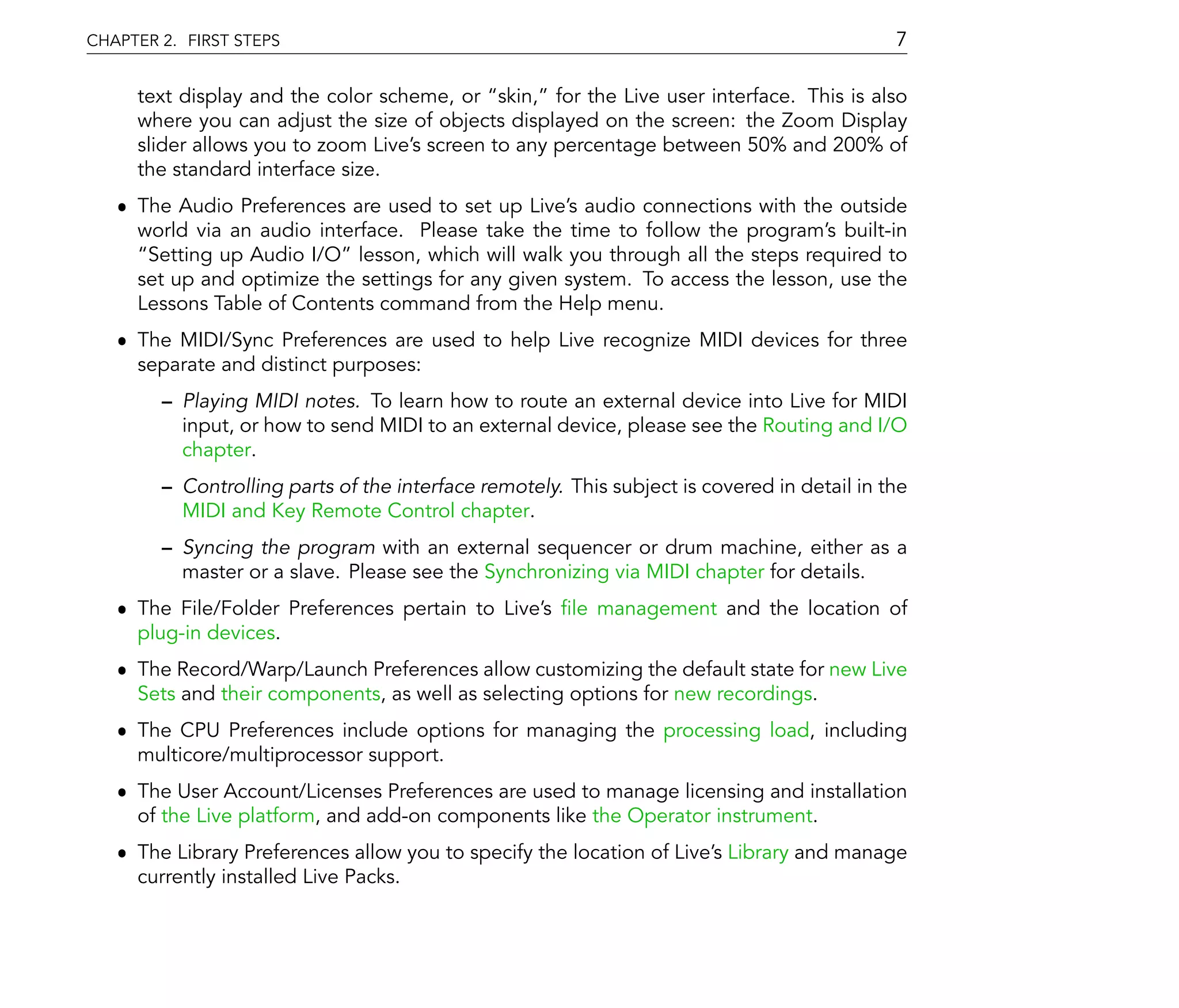 CHAPTER 2. FIRST STEPS                                                                       7

     text display and the color scheme, or skin, for the Live user interface. This is also
     where you can adjust the size of objects displayed on the screen: the Zoom Display
     slider allows you to zoom Live's screen to any percentage between 50% and 200% of
     the standard interface size.
   ˆ The Audio Preferences are used to set up Live's audio connections with the outside
     world via an audio interface. Please take the time to follow the program's built-in
      Setting up Audio I/O lesson, which will walk you through all the steps required to
     set up and optimize the settings for any given system. To access the lesson, use the
     Lessons Table of Contents command from the Help menu.
   ˆ The MIDI/Sync Preferences are used to help Live recognize MIDI devices for three
     separate and distinct purposes:
          Playing MIDI notes. To learn how to route an external device into Live for MIDI
          input, or how to send MIDI to an external device, please see the Routing and I/O
          chapter.
          Controlling parts of the interface remotely. This subject is covered in detail in the
          MIDI and Key Remote Control chapter.
          Syncing the program with an external sequencer or drum machine, either as a
          master or a slave. Please see the Synchronizing via MIDI chapter for details.
   ˆ The File/Folder Preferences pertain to Live's le management and the location of
     plug-in devices.
   ˆ The Record/Warp/Launch Preferences allow customizing the default state for new Live
     Sets and their components, as well as selecting options for new recordings.
   ˆ The CPU Preferences include options for managing the processing load, including
     multicore/multiprocessor support.
   ˆ The User Account/Licenses Preferences are used to manage licensing and installation
     of the Live platform, and add-on components like the Operator instrument.
   ˆ The Library Preferences allow you to specify the location of Live's Library and manage
     currently installed Live Packs.
 