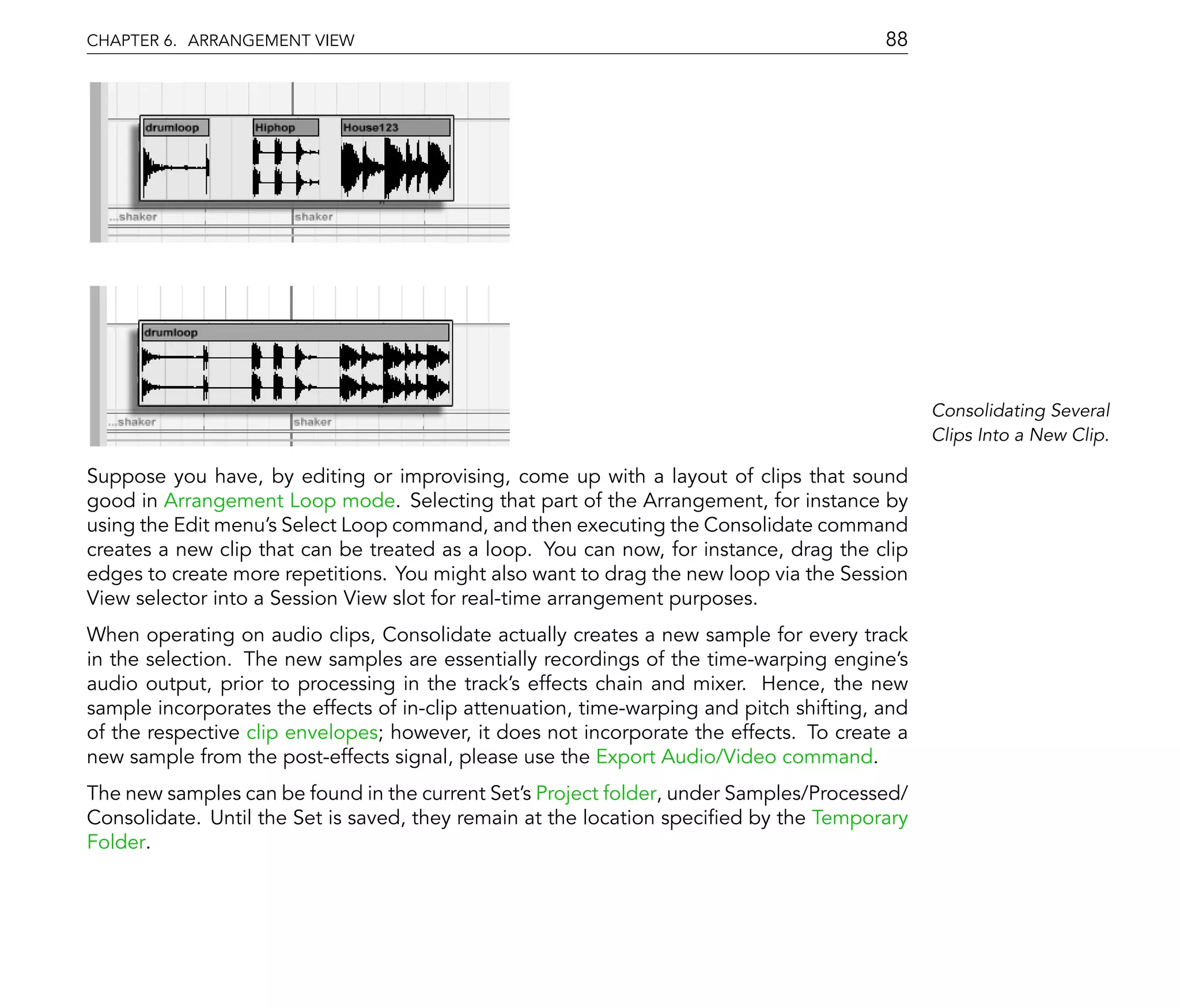 CHAPTER 6. ARRANGEMENT VIEW                                                              88




                                                                                               Consolidating Several
                                                                                               Clips Into a New Clip.

Suppose you have, by editing or improvising, come up with a layout of clips that sound
good in Arrangement Loop mode. Selecting that part of the Arrangement, for instance by
using the Edit menu's Select Loop command, and then executing the Consolidate command
creates a new clip that can be treated as a loop. You can now, for instance, drag the clip
edges to create more repetitions. You might also want to drag the new loop via the Session
View selector into a Session View slot for real-time arrangement purposes.
When operating on audio clips, Consolidate actually creates a new sample for every track
in the selection. The new samples are essentially recordings of the time-warping engine's
audio output, prior to processing in the track's effects chain and mixer. Hence, the new
sample incorporates the effects of in-clip attenuation, time-warping and pitch shifting, and
of the respective clip envelopes; however, it does not incorporate the effects. To create a
new sample from the post-effects signal, please use the Export Audio/Video command.
The new samples can be found in the current Set's Project folder, under Samples/Processed/
Consolidate. Until the Set is saved, they remain at the location speci ed by the Temporary
Folder.
 