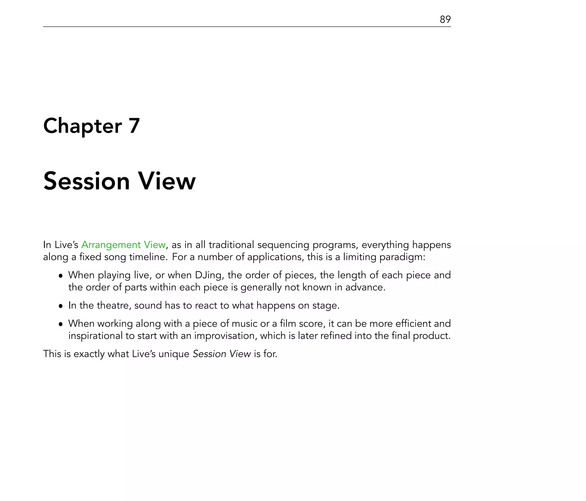 89




Chapter 7

Session View

In Live's Arrangement View, as in all traditional sequencing programs, everything happens
along a xed song timeline. For a number of applications, this is a limiting paradigm:
   ˆ When playing live, or when DJing, the order of pieces, the length of each piece and
     the order of parts within each piece is generally not known in advance.
   ˆ In the theatre, sound has to react to what happens on stage.
   ˆ When working along with a piece of music or a lm score, it can be more ef cient and
     inspirational to start with an improvisation, which is later re ned into the nal product.
This is exactly what Live's unique Session View is for.
 