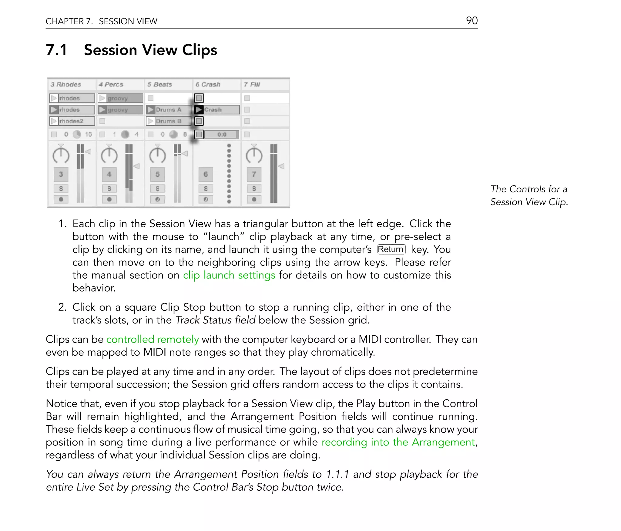 CHAPTER 7. SESSION VIEW                                                                    90

7.1 Session View Clips




                                                                                                 The Controls for a
                                                                                                 Session View Clip.

  1. Each clip in the Session View has a triangular button at the left edge. Click the
     button with the mouse to launch clip playback at any time, or pre-select a
     clip by clicking on its name, and launch it using the computer's Return key. You
     can then move on to the neighboring clips using the arrow keys. Please refer
     the manual section on clip launch settings for details on how to customize this
     behavior.
  2. Click on a square Clip Stop button to stop a running clip, either in one of the
     track's slots, or in the Track Status eld below the Session grid.
Clips can be controlled remotely with the computer keyboard or a MIDI controller. They can
even be mapped to MIDI note ranges so that they play chromatically.
Clips can be played at any time and in any order. The layout of clips does not predetermine
their temporal succession; the Session grid offers random access to the clips it contains.
Notice that, even if you stop playback for a Session View clip, the Play button in the Control
Bar will remain highlighted, and the Arrangement Position elds will continue running.
These elds keep a continuous ow of musical time going, so that you can always know your
position in song time during a live performance or while recording into the Arrangement,
regardless of what your individual Session clips are doing.
You can always return the Arrangement Position elds to 1.1.1 and stop playback for the
entire Live Set by pressing the Control Bar's Stop button twice.
 