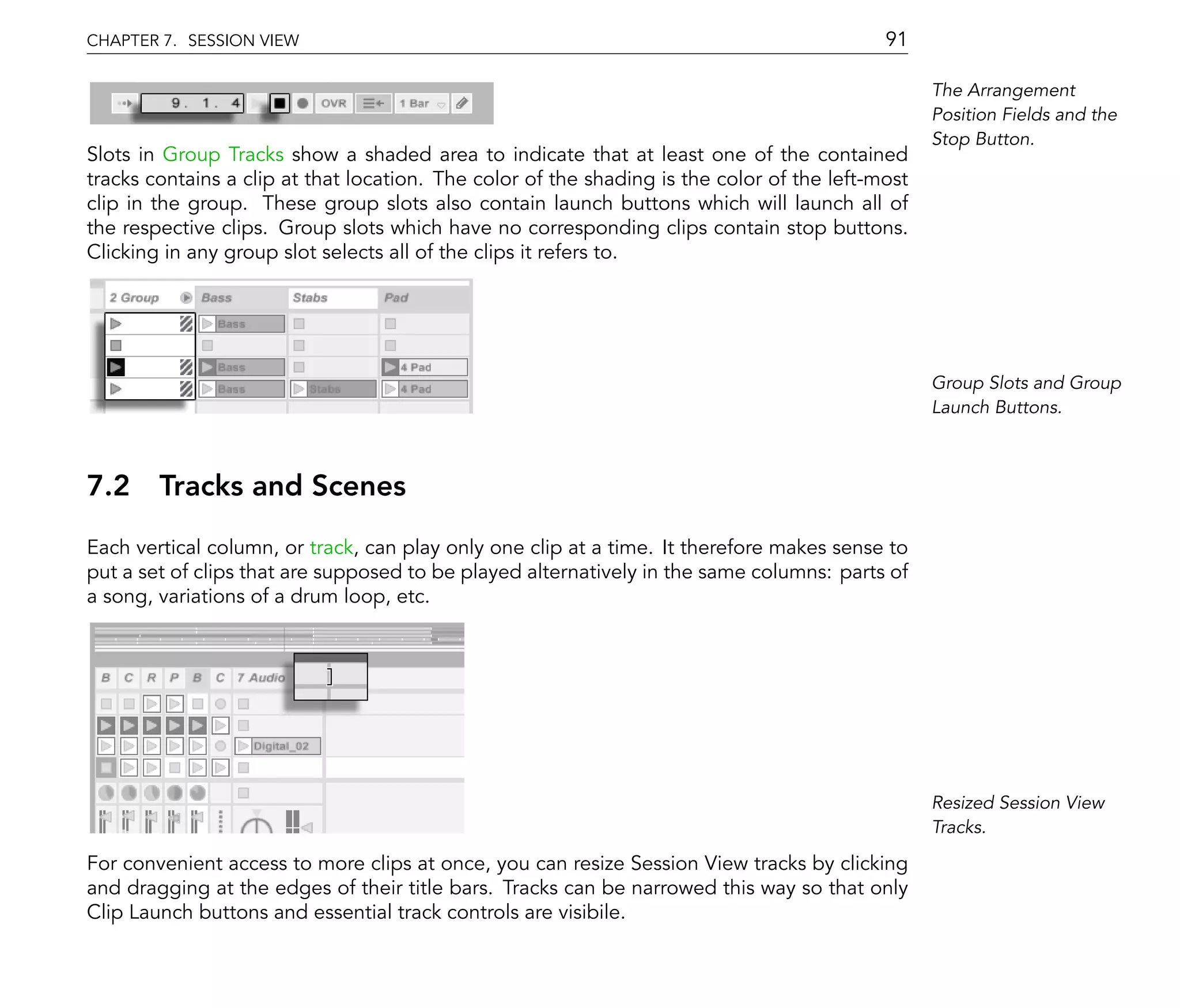 CHAPTER 7. SESSION VIEW                                                                     91

                                                                                                  The Arrangement
                                                                                                  Position Fields and the
                                                                                                  Stop Button.
Slots in Group Tracks show a shaded area to indicate that at least one of the contained
tracks contains a clip at that location. The color of the shading is the color of the left-most
clip in the group. These group slots also contain launch buttons which will launch all of
the respective clips. Group slots which have no corresponding clips contain stop buttons.
Clicking in any group slot selects all of the clips it refers to.




                                                                                                  Group Slots and Group
                                                                                                  Launch Buttons.



7.2 Tracks and Scenes
Each vertical column, or track, can play only one clip at a time. It therefore makes sense to
put a set of clips that are supposed to be played alternatively in the same columns: parts of
a song, variations of a drum loop, etc.




                                                                                                  Resized Session View
                                                                                                  Tracks.

For convenient access to more clips at once, you can resize Session View tracks by clicking
and dragging at the edges of their title bars. Tracks can be narrowed this way so that only
Clip Launch buttons and essential track controls are visibile.
 