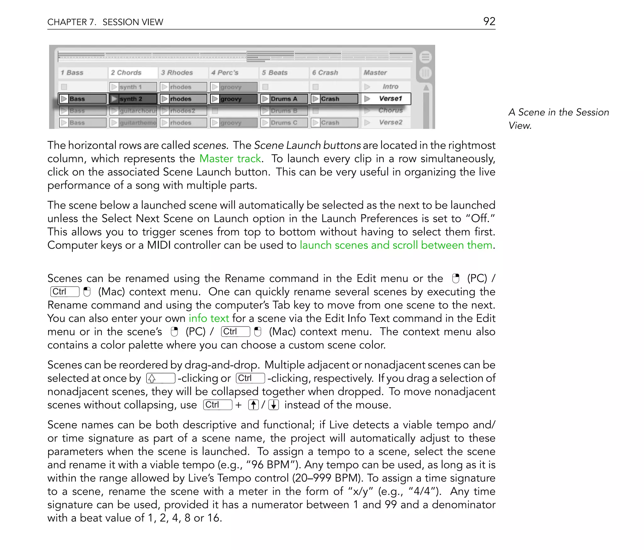 CHAPTER 7. SESSION VIEW                                                                     92




                                                                                                  A Scene in the Session
                                                                                                  View.

The horizontal rows are called scenes. The Scene Launch buttons are located in the rightmost
column, which represents the Master track. To launch every clip in a row simultaneously,
click on the associated Scene Launch button. This can be very useful in organizing the live
performance of a song with multiple parts.
The scene below a launched scene will automatically be selected as the next to be launched
unless the Select Next Scene on Launch option in the Launch Preferences is set to Off.
This allows you to trigger scenes from top to bottom without having to select them rst.
Computer keys or a MIDI controller can be used to launch scenes and scroll between them.

Scenes can be renamed using the Rename command in the Edit menu or the                (PC) /
 Ctrl     (Mac) context menu. One can quickly rename several scenes by executing the
Rename command and using the computer's Tab key to move from one scene to the next.
You can also enter your own info text for a scene via the Edit Info Text command in the Edit
menu or in the scene's      (PC) / Ctrl       (Mac) context menu. The context menu also
contains a color palette where you can choose a custom scene color.
Scenes can be reordered by drag-and-drop. Multiple adjacent or nonadjacent scenes can be
selected at once by       -clicking or Ctrl -clicking, respectively. If you drag a selection of
nonadjacent scenes, they will be collapsed together when dropped. To move nonadjacent
scenes without collapsing, use Ctrl +       /   instead of the mouse.
Scene names can be both descriptive and functional; if Live detects a viable tempo and/
or time signature as part of a scene name, the project will automatically adjust to these
parameters when the scene is launched. To assign a tempo to a scene, select the scene
and rename it with a viable tempo (e.g., 96 BPM ). Any tempo can be used, as long as it is
within the range allowed by Live's Tempo control (20 999 BPM). To assign a time signature
to a scene, rename the scene with a meter in the form of x/y (e.g., 4/4 ). Any time
signature can be used, provided it has a numerator between 1 and 99 and a denominator
with a beat value of 1, 2, 4, 8 or 16.
 