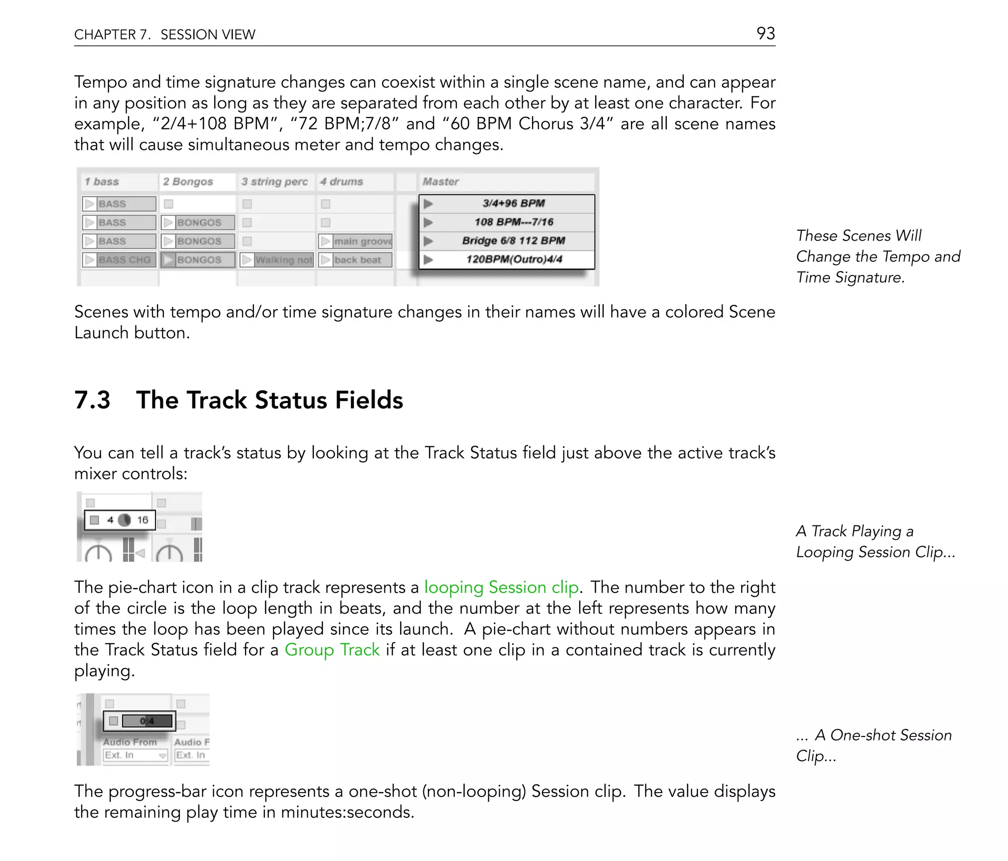 CHAPTER 7. SESSION VIEW                                                                    93

Tempo and time signature changes can coexist within a single scene name, and can appear
in any position as long as they are separated from each other by at least one character. For
example, 2/4+108 BPM , 72 BPM;7/8 and 60 BPM Chorus 3/4 are all scene names
that will cause simultaneous meter and tempo changes.




                                                                                                 These Scenes Will
                                                                                                 Change the Tempo and
                                                                                                 Time Signature.

Scenes with tempo and/or time signature changes in their names will have a colored Scene
Launch button.



7.3 The Track Status Fields
You can tell a track's status by looking at the Track Status eld just above the active track's
mixer controls:


                                                                                                 A Track Playing a
                                                                                                 Looping Session Clip...

The pie-chart icon in a clip track represents a looping Session clip. The number to the right
of the circle is the loop length in beats, and the number at the left represents how many
times the loop has been played since its launch. A pie-chart without numbers appears in
the Track Status eld for a Group Track if at least one clip in a contained track is currently
playing.


                                                                                                 ... A One-shot Session
                                                                                                 Clip...

The progress-bar icon represents a one-shot (non-looping) Session clip. The value displays
the remaining play time in minutes:seconds.
 