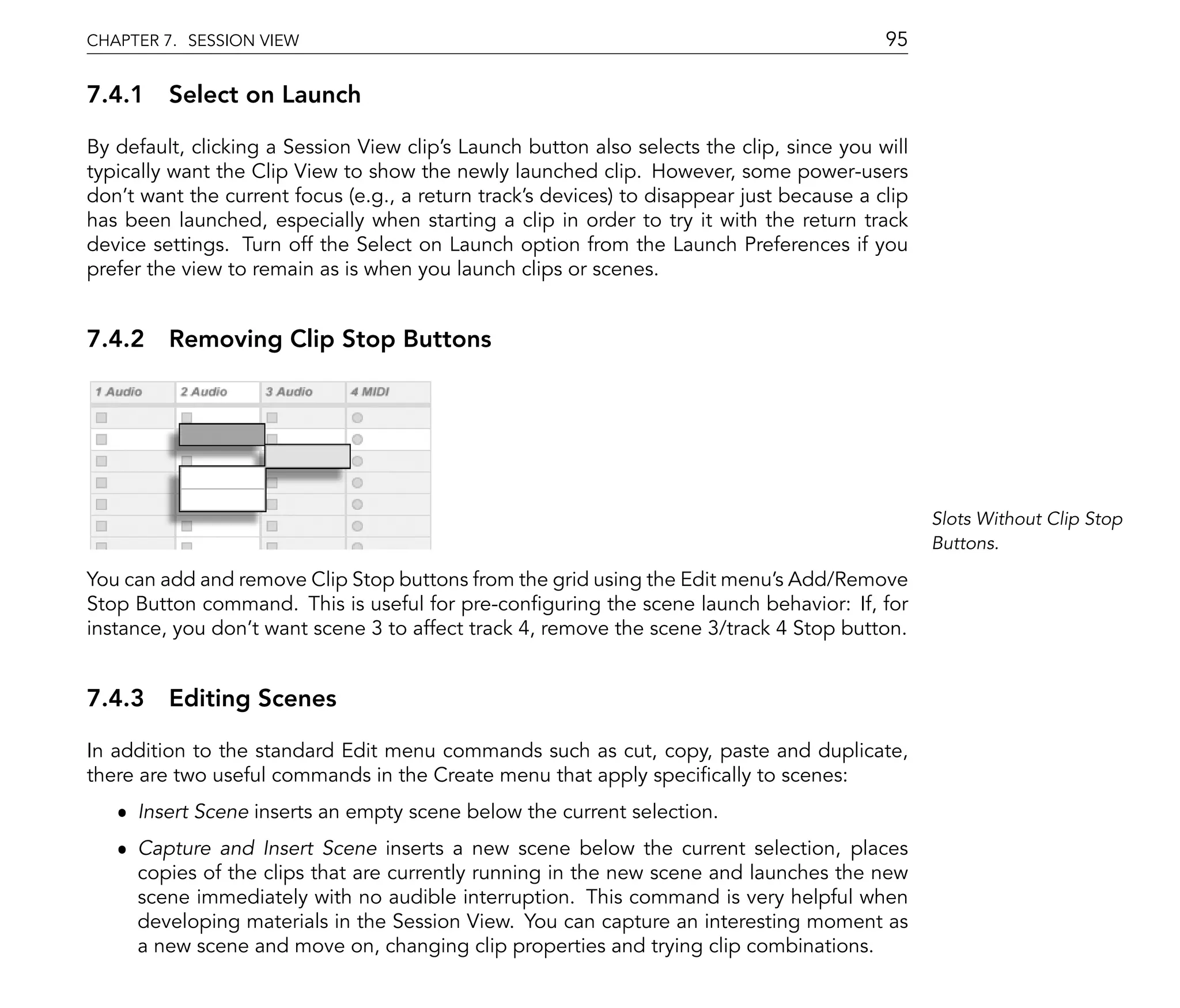 CHAPTER 7. SESSION VIEW                                                                    95

7.4.1 Select on Launch

By default, clicking a Session View clip's Launch button also selects the clip, since you will
typically want the Clip View to show the newly launched clip. However, some power-users
don't want the current focus (e.g., a return track's devices) to disappear just because a clip
has been launched, especially when starting a clip in order to try it with the return track
device settings. Turn off the Select on Launch option from the Launch Preferences if you
prefer the view to remain as is when you launch clips or scenes.


7.4.2 Removing Clip Stop Buttons




                                                                                                 Slots Without Clip Stop
                                                                                                 Buttons.

You can add and remove Clip Stop buttons from the grid using the Edit menu's Add/Remove
Stop Button command. This is useful for pre-con guring the scene launch behavior: If, for
instance, you don't want scene 3 to affect track 4, remove the scene 3/track 4 Stop button.


7.4.3 Editing Scenes

In addition to the standard Edit menu commands such as cut, copy, paste and duplicate,
there are two useful commands in the Create menu that apply speci cally to scenes:
   ˆ Insert Scene inserts an empty scene below the current selection.
   ˆ Capture and Insert Scene inserts a new scene below the current selection, places
     copies of the clips that are currently running in the new scene and launches the new
     scene immediately with no audible interruption. This command is very helpful when
     developing materials in the Session View. You can capture an interesting moment as
     a new scene and move on, changing clip properties and trying clip combinations.
 