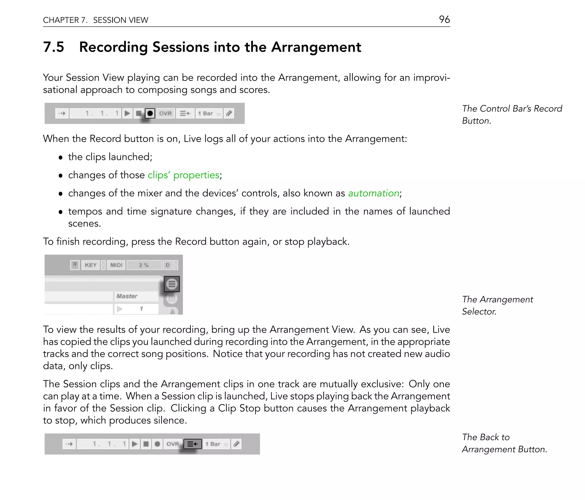 CHAPTER 7. SESSION VIEW                                                                  96

7.5 Recording Sessions into the Arrangement
Your Session View playing can be recorded into the Arrangement, allowing for an improvi-
sational approach to composing songs and scores.
                                                                                               The Control Bar's Record
                                                                                               Button.

When the Record button is on, Live logs all of your actions into the Arrangement:
   ˆ the clips launched;
   ˆ changes of those clips' properties;
   ˆ changes of the mixer and the devices' controls, also known as automation;
   ˆ tempos and time signature changes, if they are included in the names of launched
     scenes.
To nish recording, press the Record button again, or stop playback.




                                                                                               The Arrangement
                                                                                               Selector.

To view the results of your recording, bring up the Arrangement View. As you can see, Live
has copied the clips you launched during recording into the Arrangement, in the appropriate
tracks and the correct song positions. Notice that your recording has not created new audio
data, only clips.
The Session clips and the Arrangement clips in one track are mutually exclusive: Only one
can play at a time. When a Session clip is launched, Live stops playing back the Arrangement
in favor of the Session clip. Clicking a Clip Stop button causes the Arrangement playback
to stop, which produces silence.
                                                                                               The Back to
                                                                                               Arrangement Button.
 