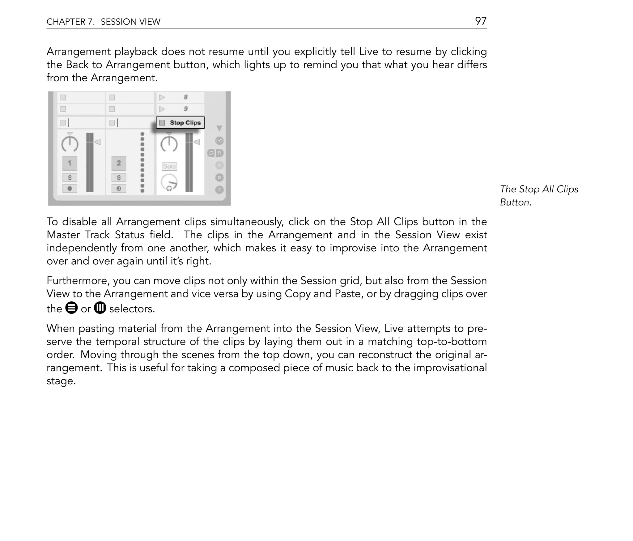 CHAPTER 7. SESSION VIEW                                                                 97

Arrangement playback does not resume until you explicitly tell Live to resume by clicking
the Back to Arrangement button, which lights up to remind you that what you hear differs
from the Arrangement.




                                                                                              The Stop All Clips
                                                                                              Button.

To disable all Arrangement clips simultaneously, click on the Stop All Clips button in the
Master Track Status eld. The clips in the Arrangement and in the Session View exist
independently from one another, which makes it easy to improvise into the Arrangement
over and over again until it's right.
Furthermore, you can move clips not only within the Session grid, but also from the Session
View to the Arrangement and vice versa by using Copy and Paste, or by dragging clips over
the    or    selectors.
When pasting material from the Arrangement into the Session View, Live attempts to pre-
serve the temporal structure of the clips by laying them out in a matching top-to-bottom
order. Moving through the scenes from the top down, you can reconstruct the original ar-
rangement. This is useful for taking a composed piece of music back to the improvisational
stage.
 