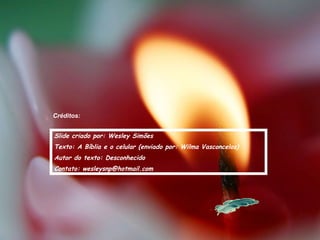 Créditos:
Slide criado por: Wesley Simões
Texto: A Bíblia e o celular (enviado por: Wilma Vasconcelos)
Autor do texto: Desconhecido
Contato: wesleysnp@hotmail.com
 