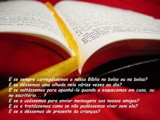 E se sempre carregássemos a nossa Bíblia no bolso ou na bolsa? 
E se déssemos uma olhada nela várias vezes ao dia? 
E se voltássemos para apanhá-la quando a esquecemos em casa, ou
no escritório... ?
E se a usássemos para enviar mensagens aos nossos amigos? 
E se a tratássemos como se não pudéssemos viver sem ela?
E se a déssemos de presente às crianças?
 