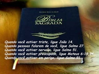 Quando você estiver triste, ligue João 14.
Quando pessoas falarem de você, ligue Salmo 27. 
Quando você estiver nervoso, ligue Salmo 51.
Quando você estiver preocupado, ligue Mateus 6:19,34. 
Quando você estiver em perigo, ligue Salmo 91.
 