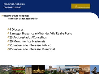PRODUTOS CULTURAIS
DOURO RELIGIOSO
4 Dioceses:
Lamego, Bragança e Miranda, Vila Real e Porto
23 Arciprestados/Concelhos
20 Monumentos Nacionais
51 Imóveis de Interesse Público
05 Imóveis de Interesse Municipal
Projecto Douro Religioso:
conhecer, visitar, reconhecer
 