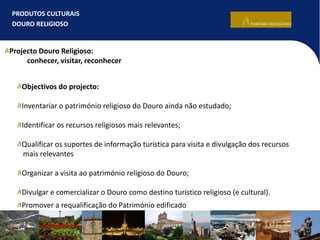 PRODUTOS CULTURAIS
DOURO RELIGIOSO
Projecto Douro Religioso:
conhecer, visitar, reconhecer
Objectivos do projecto:
Inventariar o património religioso do Douro ainda não estudado;
Identificar os recursos religiosos mais relevantes;
Qualificar os suportes de informação turística para visita e divulgação dos recursos
mais relevantes
Organizar a visita ao património religioso do Douro;
Divulgar e comercializar o Douro como destino turístico religioso (e cultural).
Promover a requalificação do Património edificado
 