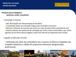 PRODUTOS CULTURAIS
DOURO RELIGIOSO
Projecto Douro Religioso:
conhecer, visitar, reconhecer
Até 60 Estações de Interpretação do território
Conteúdos áudio nas principais línguas dos mercados emissores;
Número relevante de eventos que anime as rotas durante todo o período do ano;
Sistema aberto com potencial de utilização por vários meios multimédia e por vários
agentes do território (descarregável a partir da Internet ou dispositivo do turista);
Utilização por parte dos utilizadores dos cruzeiros no Douro e hóspedes das
unidades hoteleiras e edição de programas comerciais (programação
profissional).
Conteúdos e Eventos
Ligação ao Mercado Turístico
 