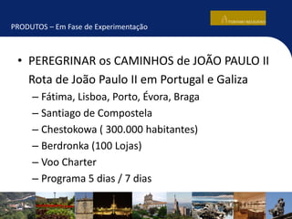 PRODUTOS – Em Fase de Experimentação
• PEREGRINAR os CAMINHOS de JOÃO PAULO II
Rota de João Paulo II em Portugal e Galiza
– Fátima, Lisboa, Porto, Évora, Braga
– Santiago de Compostela
– Chestokowa ( 300.000 habitantes)
– Berdronka (100 Lojas)
– Voo Charter
– Programa 5 dias / 7 dias
 