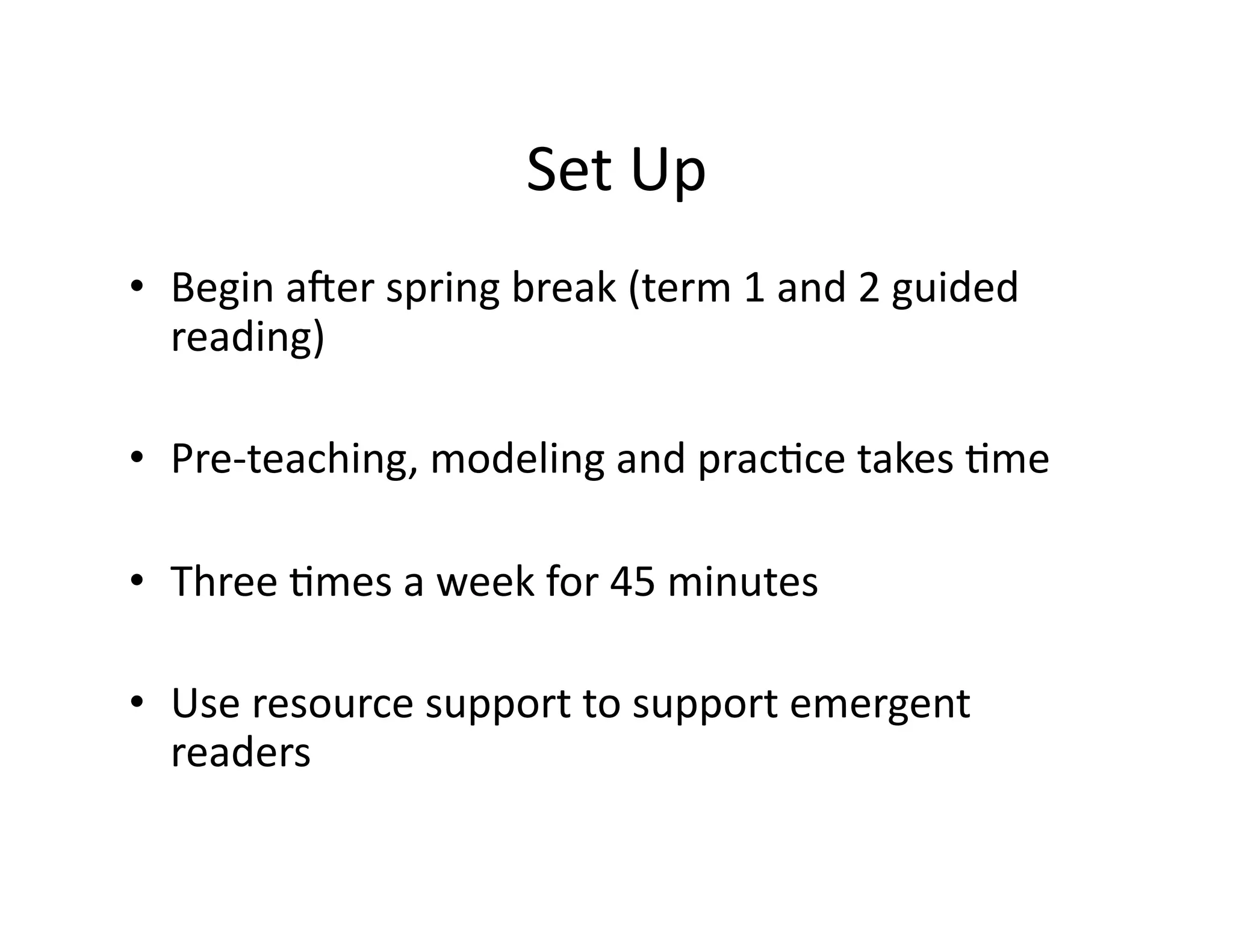 • Begin 
aNer 
spring 
break 
(term 
1 
and 
2 
guided 
reading) 
• Pre-­‐teaching, 
modeling 
and 
prac?ce 
takes 
?me 
• Three 
?mes 
a 
week 
for 
45 
minutes 
• Use 
resource 
support 
to 
support 
emergent 
readers 
Set 
Up 
 