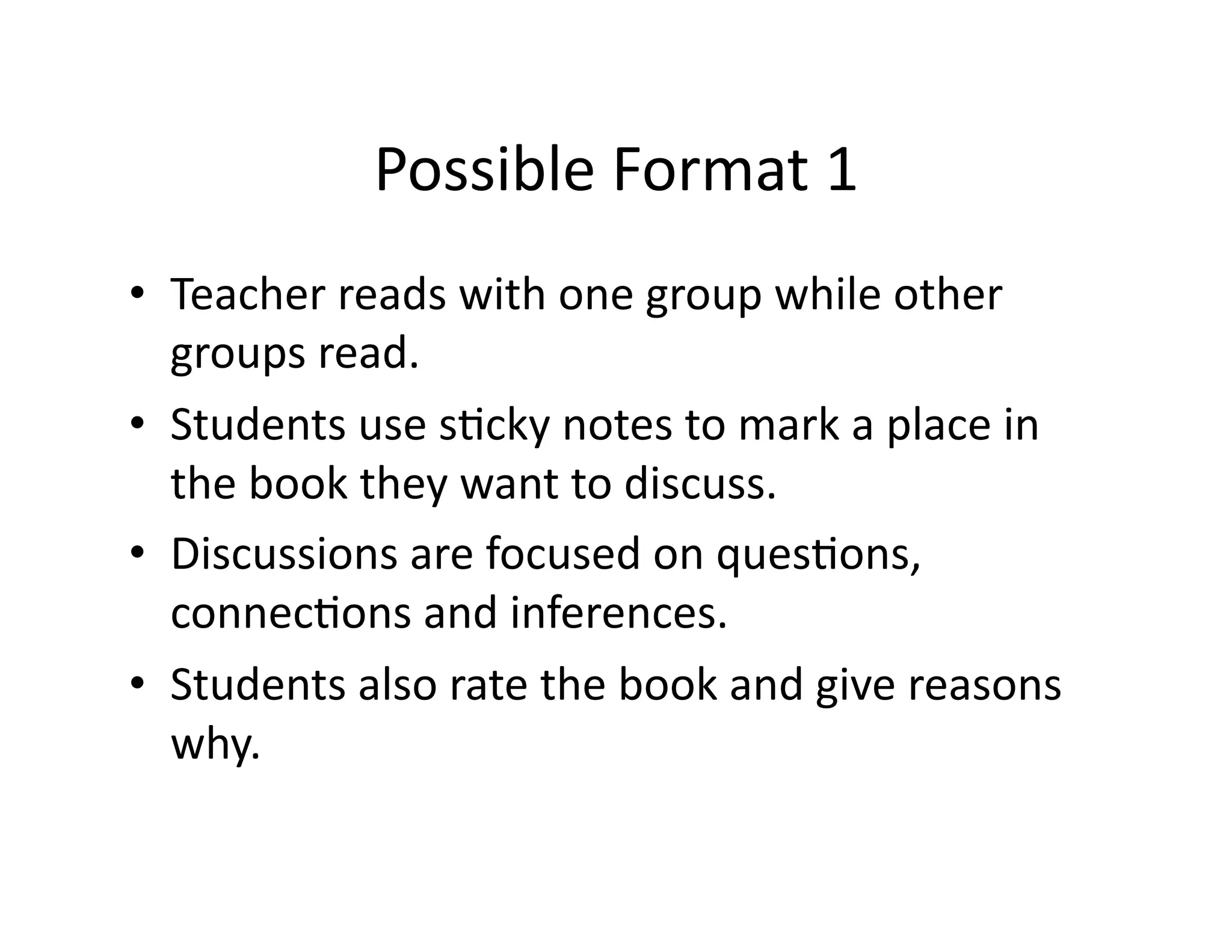 • Teacher 
reads 
with 
one 
group 
while 
other 
groups 
read. 
• Students 
use 
s?cky 
notes 
to 
mark 
a 
place 
in 
the 
book 
they 
want 
to 
discuss. 
• Discussions 
are 
focused 
on 
ques?ons, 
connec?ons 
and 
inferences. 
• Students 
also 
rate 
the 
book 
and 
give 
reasons 
why. 
Possible 
Format 
1 
 