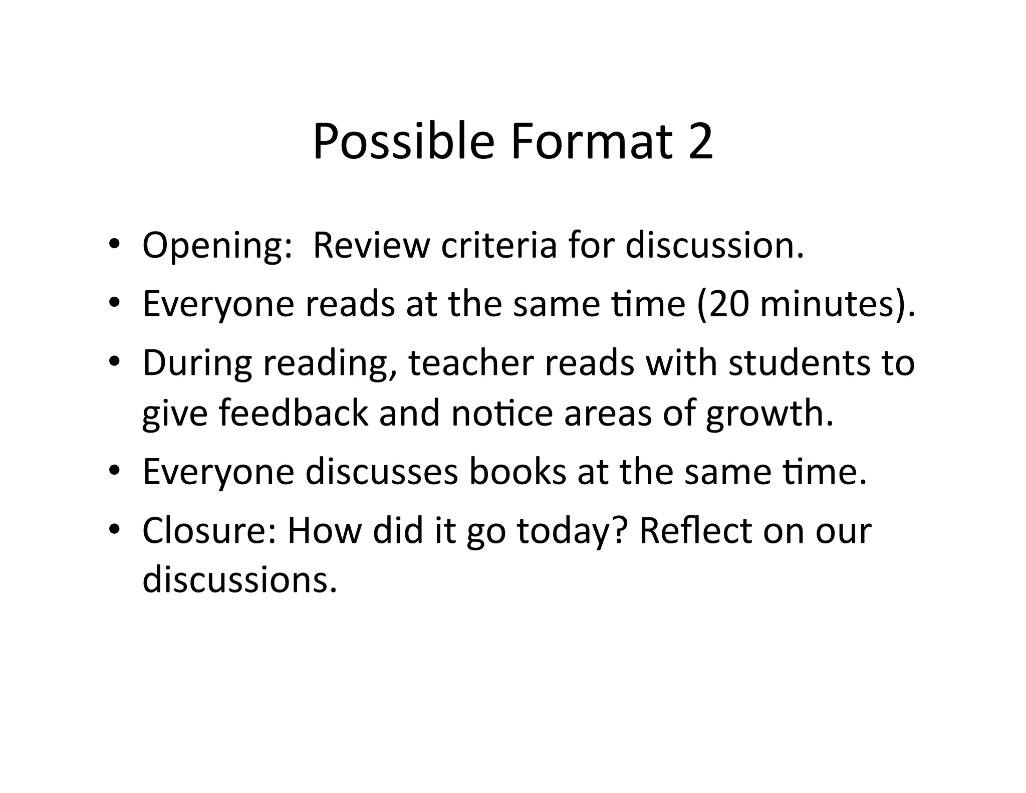 • Opening: 
Possible 
Format 
2 
Review 
criteria 
for 
discussion. 
• Everyone 
reads 
at 
the 
same 
?me 
(20 
minutes). 
• During 
reading, 
teacher 
reads 
with 
students 
to 
give 
feedback 
and 
no?ce 
areas 
of 
growth. 
• Everyone 
discusses 
books 
at 
the 
same 
?me. 
• Closure: 
How 
did 
it 
go 
today? 
Reflect 
on 
our 
discussions. 
 