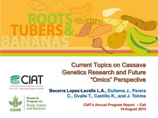 Current Topics on Cassava
Genetics Research and Future
“Omics” Perspective
Becerra Lopez-Lavalle L.A., Duitama J., Perera
C., Ovalle T., Castillo K., and J. Tohme
CIAT’s Annual Program Report – Cali
14 August 2013

 