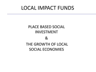PLACE BASED SOCIAL
INVESTMENT
&
THE GROWTH OF LOCAL
SOCIAL ECONOMIES
LOCAL IMPACT FUNDS
 