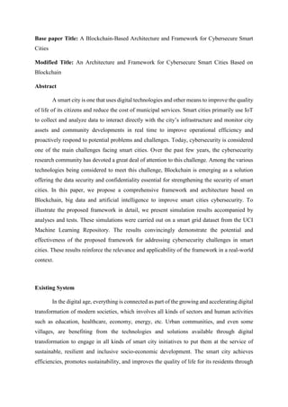Base paper Title: A Blockchain-Based Architecture and Framework for Cybersecure Smart
Cities
Modified Title: An Architecture and Framework for Cybersecure Smart Cities Based on
Blockchain
Abstract
A smart city is one that uses digital technologies and other means to improve the quality
of life of its citizens and reduce the cost of municipal services. Smart cities primarily use IoT
to collect and analyze data to interact directly with the city’s infrastructure and monitor city
assets and community developments in real time to improve operational efficiency and
proactively respond to potential problems and challenges. Today, cybersecurity is considered
one of the main challenges facing smart cities. Over the past few years, the cybersecurity
research community has devoted a great deal of attention to this challenge. Among the various
technologies being considered to meet this challenge, Blockchain is emerging as a solution
offering the data security and confidentiality essential for strengthening the security of smart
cities. In this paper, we propose a comprehensive framework and architecture based on
Blockchain, big data and artificial intelligence to improve smart cities cybersecurity. To
illustrate the proposed framework in detail, we present simulation results accompanied by
analyses and tests. These simulations were carried out on a smart grid dataset from the UCI
Machine Learning Repository. The results convincingly demonstrate the potential and
effectiveness of the proposed framework for addressing cybersecurity challenges in smart
cities. These results reinforce the relevance and applicability of the framework in a real-world
context.
Existing System
In the digital age, everything is connected as part of the growing and accelerating digital
transformation of modern societies, which involves all kinds of sectors and human activities
such as education, healthcare, economy, energy, etc. Urban communities, and even some
villages, are benefiting from the technologies and solutions available through digital
transformation to engage in all kinds of smart city initiatives to put them at the service of
sustainable, resilient and inclusive socio-economic development. The smart city achieves
efficiencies, promotes sustainability, and improves the quality of life for its residents through
 