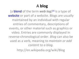 A blog
 (a blend of the term web log)[1] is a type of
website or part of a website. Blogs are usually
   maintained by an individual with regular
   entries of commentary, descriptions of
events, or other material such as graphics or
  video. Entries are commonly displayed in
reverse-chronological order. Blog can also be
 used as a verb, meaning to maintain or add
              content to a blog.
      http://en.wikipedia.org/wiki/Blog
 