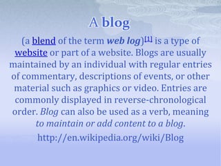 A blog
   (a blend of the term web log)[1] is a type of
 website or part of a website. Blogs are usually
maintained by an individual with regular entries
of commentary, descriptions of events, or other
 material such as graphics or video. Entries are
 commonly displayed in reverse-chronological
order. Blog can also be used as a verb, meaning
       to maintain or add content to a blog.
       http://en.wikipedia.org/wiki/Blog
 