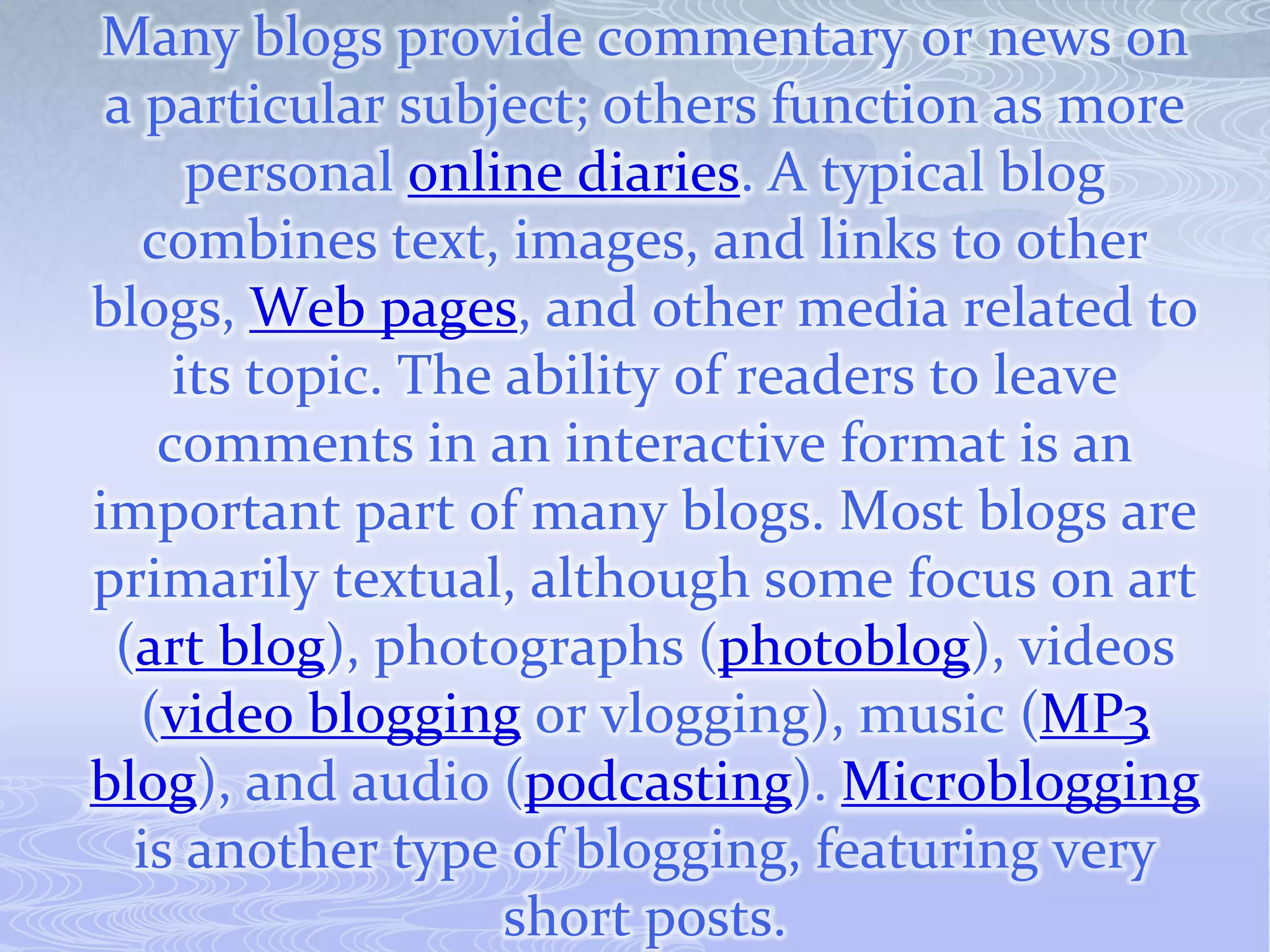 Many blogs provide commentary or news on
 a particular subject; others function as more
      personal online diaries. A typical blog
   combines text, images, and links to other
blogs, Web pages, and other media related to
     its topic. The ability of readers to leave
    comments in an interactive format is an
important part of many blogs. Most blogs are
primarily textual, although some focus on art
 (art blog), photographs (photoblog), videos
   (video blogging or vlogging), music (MP3
blog), and audio (podcasting). Microblogging
  is another type of blogging, featuring very
                    short posts.
 