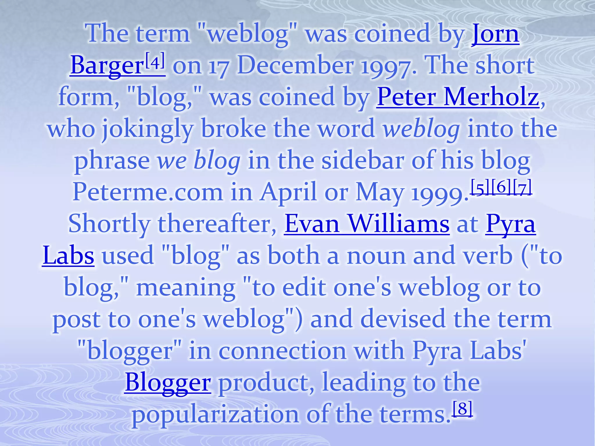 The term "weblog" was coined by Jorn
  Barger[4] on 17 December 1997. The short
 form, "blog," was coined by Peter Merholz,
who jokingly broke the word weblog into the
   phrase we blog in the sidebar of his blog
   Peterme.com in April or May 1999.[5][6][7]
  Shortly thereafter, Evan Williams at Pyra
Labs used "blog" as both a noun and verb ("to
  blog," meaning "to edit one's weblog or to
 post to one's weblog") and devised the term
   "blogger" in connection with Pyra Labs'
       Blogger product, leading to the
        popularization of the terms.[8]
 