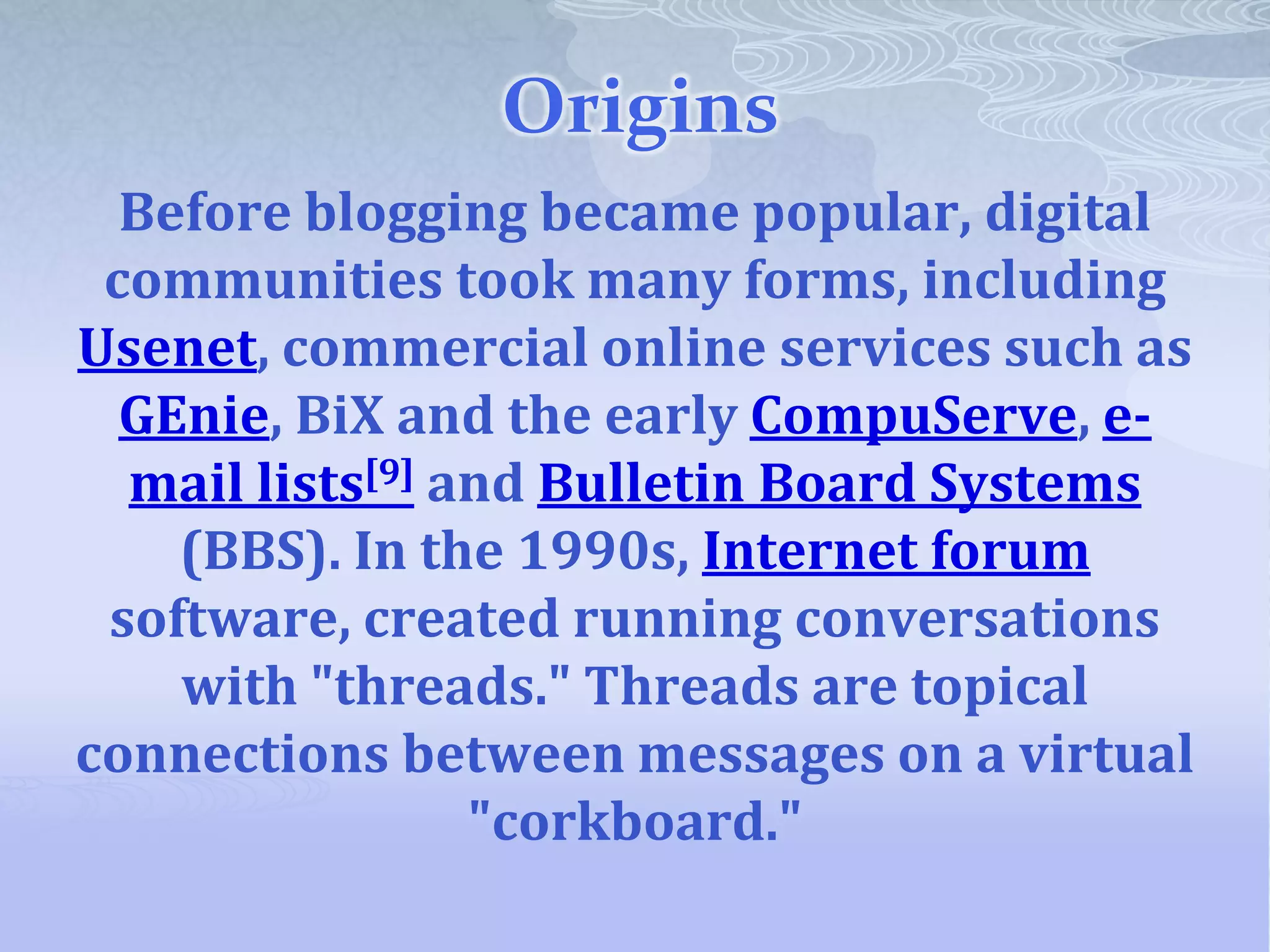 Origins
  Before blogging became popular, digital
 communities took many forms, including
Usenet, commercial online services such as
  GEnie, BiX and the early CompuServe, e-
  mail lists[9] and Bulletin Board Systems
    (BBS). In the 1990s, Internet forum
 software, created running conversations
    with "threads." Threads are topical
connections between messages on a virtual
                 "corkboard."
 