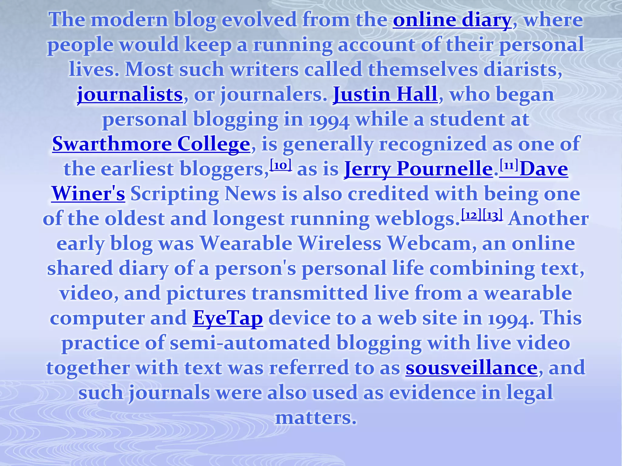 The modern blog evolved from the online diary, where
people would keep a running account of their personal
    lives. Most such writers called themselves diarists,
     journalists, or journalers. Justin Hall, who began
        personal blogging in 1994 while a student at
 Swarthmore College, is generally recognized as one of
   the earliest bloggers,[10] as is Jerry Pournelle.[11]Dave
 Winer's Scripting News is also credited with being one
of the oldest and longest running weblogs.[12][13] Another
  early blog was Wearable Wireless Webcam, an online
shared diary of a person's personal life combining text,
  video, and pictures transmitted live from a wearable
 computer and EyeTap device to a web site in 1994. This
  practice of semi-automated blogging with live video
together with text was referred to as sousveillance, and
     such journals were also used as evidence in legal
                          matters.
 