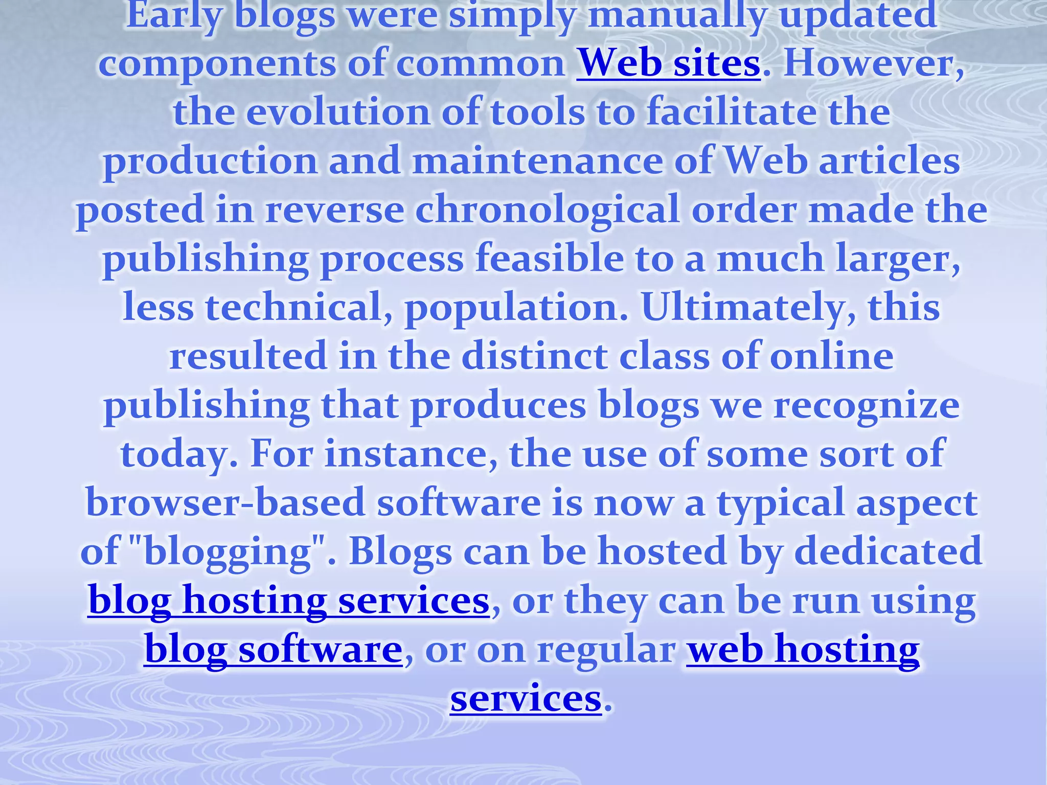 Early blogs were simply manually updated
 components of common Web sites. However,
     the evolution of tools to facilitate the
 production and maintenance of Web articles
posted in reverse chronological order made the
 publishing process feasible to a much larger,
  less technical, population. Ultimately, this
     resulted in the distinct class of online
 publishing that produces blogs we recognize
  today. For instance, the use of some sort of
browser-based software is now a typical aspect
of "blogging". Blogs can be hosted by dedicated
blog hosting services, or they can be run using
    blog software, or on regular web hosting
                    services.
 