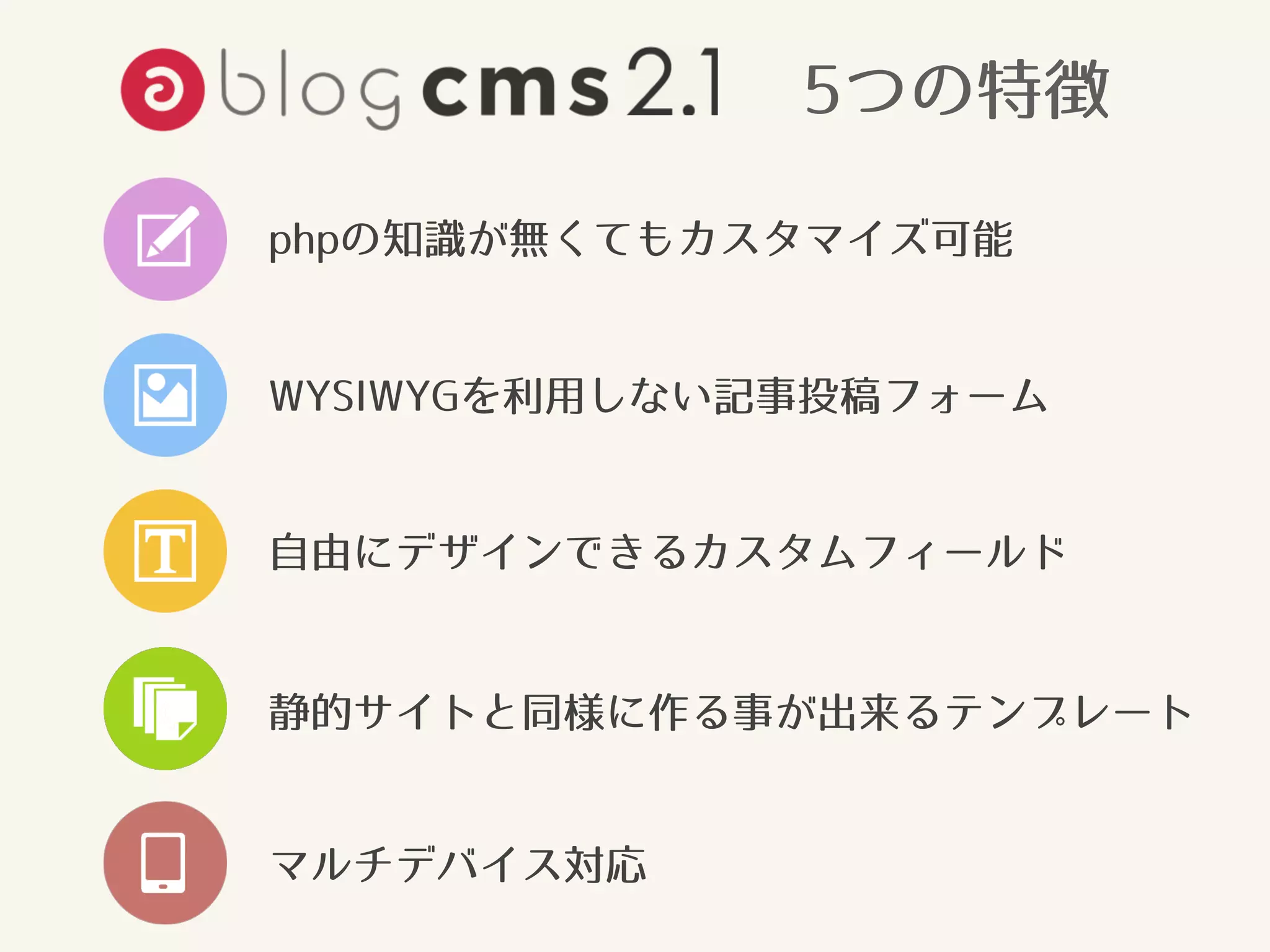5つの特徴 
phpの知識が無くてもカスタマイズ可能 
WYSIWYGを利用しない記事投稿フォーム 
自由にデザインできるカスタムフィールド 
静的サイトと同様に作る事が出来るテンプレート 
マルチデバイス対応 
 