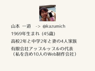 山本 一道 -> @kazumich
1969年生まれ (45歳)
高校2年と中学2年と妻の4人家族
有限会社アップルップルの代表 
（私を含め10人のWeb制作会社）
 