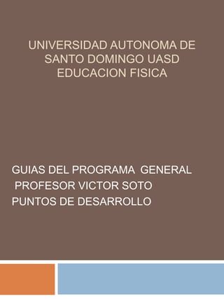 UNIVERSIDAD AUTONOMA DE
    SANTO DOMINGO UASD
      EDUCACION FISICA




GUIAS DEL PROGRAMA GENERAL
PROFESOR VICTOR SOTO
PUNTOS DE DESARROLLO
 