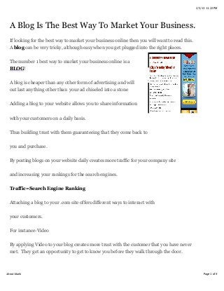 2/5/13 11:22 PM




  A Blog Is The Best Way To Market Your Business.
  If looking for the best way to market your business online then you will want to read this.
  A blog can be very tricky, although easy when you get plugged into the right places.

  The number 1 best way to market your business online is a
  BLOG!


  A blog is cheaper than any other form of advertising and will
  out last anything other than your ad chiseled into a stone


  Adding a blog to your website allows you to share information

  with your customers on a daily basis.


  Thus building trust with them guaranteeing that they come back to

  you and purchase.


  By posting blogs on your website daily creates more traffic for your company site

  and increasing your rankings for the search engines.


  Traffic=Search Engine Ranking

  Attaching a blog to your .com site offers different ways to interact with

  your customers.

  For instance-Video


  By applying Video to your blog creates more trust with the customer that you have never
  met. They get an opportunity to get to know you before they walk through the door.



about:blank                                                                                          Page 1 of 4
 