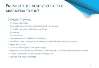 ENUMERATE THE POSITIVE EFFECTS OF
MASS MEDIA TO YOU?
Collected Answers:
• It creates awareness
• learn to know new things and shared it with the society
• It is add a new value.. like learn new things
• Knowledge
• I stay informed.
• the prevention of child behavior problem
• I'm able to know the new trends and current events happening in our country
• Keeps me updated.
• Gain valuable insights if The report is right
• keeps me updated with everyday news. information has unlimited resources from internet.
• It helps to know the current issues in everyday life
• updated and more knowledge
10
 