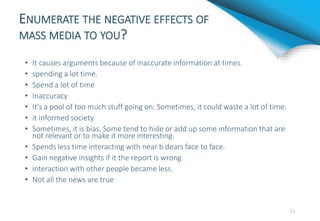 ENUMERATE THE NEGATIVE EFFECTS OF
MASS MEDIA TO YOU?
• It causes arguments because of inaccurate information at times.
• spending a lot time.
• Spend a lot of time
• Inaccuracy
• It's a pool of too much stuff going on. Sometimes, it could waste a lot of time.
• it informed society
• Sometimes, it is bias. Some tend to hide or add up some information that are
not relevant or to make it more interesting.
• Spends less time interacting with near b dears face to face.
• Gain negative insights if it the report is wrong
• interaction with other people became less.
• Not all the news are true
11
 