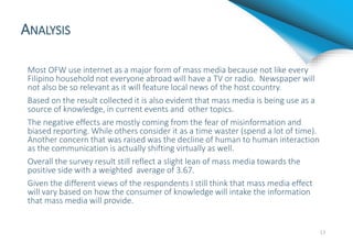 ANALYSIS
Most OFW use internet as a major form of mass media because not like every
Filipino household not everyone abroad will have a TV or radio. Newspaper will
not also be so relevant as it will feature local news of the host country.
Based on the result collected it is also evident that mass media is being use as a
source of knowledge, in current events and other topics.
The negative effects are mostly coming from the fear of misinformation and
biased reporting. While others consider it as a time waster (spend a lot of time).
Another concern that was raised was the decline of human to human interaction
as the communication is actually shifting virtually as well.
Overall the survey result still reflect a slight lean of mass media towards the
positive side with a weighted average of 3.67.
Given the different views of the respondents I still think that mass media effect
will vary based on how the consumer of knowledge will intake the information
that mass media will provide.
13
 
