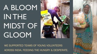 A BLOOM
IN THE
MIDST OF
GLOOM
WE SUPPORTED TEAMS OF YOUNG VOLUNTEERS
ACROSS INDIA. FEEDING THE HUNGRY & DESPERATE.
 