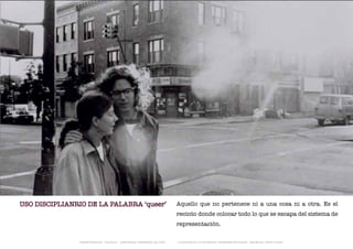 USO DISCIPLIANRIO DE LA PALABRA ‘queer’                                      Aquello que no pertenece ni a una cosa ni a otra. Es el
                                                                             recinto donde colocar todo lo que se escapa del sistema de
                                                                             representación.

               TRANSFERENCIAS - FOUCAULT - JUAN MIGUEL HERNÁNDEZ DE LEÓN -   - LA ESQUINA DE LA DIFERENCIA: HERRAMIENTAS QUEER - ANA BELÉN LÓPEZ PLAZAS
 