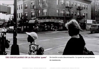 USO DISCIPLIANRIO DE LA PALABRA ‘queer’                                      De insulto a auto-denominación. Lo queer es una práctica
                                                                             de resistencia.



               TRANSFERENCIAS - FOUCAULT - JUAN MIGUEL HERNÁNDEZ DE LEÓN -   - LA ESQUINA DE LA DIFERENCIA: HERRAMIENTAS QUEER - ANA BELÉN LÓPEZ PLAZAS
 