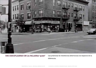 USO DISCIPLIANRIO DE LA PALABRA ‘queer’                                      Las prácticas de resistencia determinan los espacios de la
                                                                             diferencia.



               TRANSFERENCIAS - FOUCAULT - JUAN MIGUEL HERNÁNDEZ DE LEÓN -   - LA ESQUINA DE LA DIFERENCIA: HERRAMIENTAS QUEER - ANA BELÉN LÓPEZ PLAZAS
 