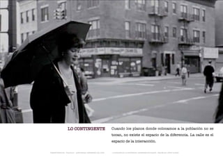 LO CONTINGENTE                              Cuando los planos donde colocamos a la población no se
                                                              tocan, no existe el espacio de la diferencia. La calle es el
                                                              espacio de la interacción.

TRANSFERENCIAS - FOUCAULT - JUAN MIGUEL HERNÁNDEZ DE LEÓN -   - LA ESQUINA DE LA DIFERENCIA: HERRAMIENTAS QUEER - ANA BELÉN LÓPEZ PLAZAS
 