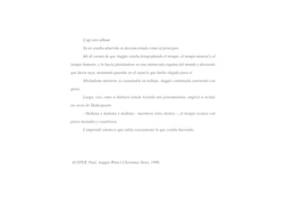 Cogí otro álbum.

	        Ya no estaba aburrido ni desconcertado como al principio.

	        Me di cuenta de que Auggie estaba fotografiando el tiempo, el tiempo natural y el

tiempo humano, y lo hacía plantándose en una minúscula esquina del mundo y deseando

que fuera suya, montando guardia en el espacio que había elegido para sí.

	        Mirándome mientras yo examinaba su trabajo, Auggie continuaba sonriendo con

gusto.

	        Luego, casi como si hubiera estado leyendo mis pensamientos, empezó a recitar

un verso de Shakespeare.

	        - Mañana y mañana y mañana - murmuró entre dientes -, el tiempo avanza con

pasos menudos y cautelosos.

	        Comprendí entonces que sabía exactamente lo que estaba haciendo.




AUSTER, Paul. Auggie Wren’s Christmas Story, 1990.
 